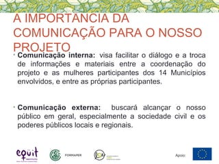 A IMPORTÂNCIA DA
COMUNICAÇÃO PARA O NOSSO
PROJETO• Comunicação interna: visa facilitar o diálogo e a troca
de informações e materiais entre a coordenação do
projeto e as mulheres participantes dos 14 Municípios
envolvidos, e entre as próprias participantes.
• Comunicação externa: buscará alcançar o nosso
público em geral, especialmente a sociedade civil e os
poderes públicos locais e regionais.
Apoio:
 