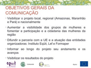 OBJETIVOS GERAIS DA
COMUNICAÇÃO
• Visibilizar o projeto local, regional (Amazonas, Maranhão
e Pará) e nacionalmente
• Aumentar a visibilidade dos grupos de mulheres e
fomentar a participação e a cidadania das mulheres da
região
• Difundir a parceria com a UE e a atuação das entidades
organizadoras: Instituto Eqüit, Lef e Formaper
• Informar ao longo do projeto seu andamento e os
avanços
• Visibilizar os resultados do projeto
Apoio:
 
