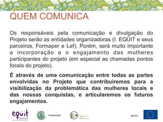 QUEM COMUNICA
Os responsáveis pela comunicação e divulgação do
Projeto serão as entidades organizadoras (I. EQÜIT e seus
parceiros, Formaper e Lef). Porém, será muito importante
a incorporação e o engajamento das mulheres
participantes do projeto (em especial as chamadas pontos
focais do projeto).
É através de uma comunicação entre todas as partes
envolvidas no Projeto que contribuiremos para a
visibilização da problemática das mulheres locais e
das nossas conquistas, e articularemos os futuros
engajamentos.
Apoio:
 