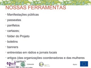 NOSSAS FERRAMENTAS
• Manifestações públicas
• passeatas
• panfletos
• cartazes;
• folder do Projeto
• boletins
• banners
• entrevistas em rádios e jornais locais
• artigos (das organizações coordenadoras e das mulheres
participantes)
• notas de imprensa.
Apoio:
 