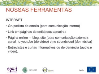 NOSSAS FERRAMENTAS
INTERNET
• Grupo/lista de emails (para comunicação interna)
• Link em páginas de entidades parceiras
• Página online – blog, site (para comunicação externa),
canal no youtube (de vídeo) e no soundcloud (de música)
• Entrevistas e curtas informativos ou de denúncia (áudio e
vídeo).
Apoio:
 