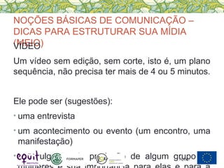 NOÇÕES BÁSICAS DE COMUNICAÇÃO –
DICAS PARA ESTRUTURAR SUA MÍDIA
(MEIO)VÍDEO
Um vídeo sem edição, sem corte, isto é, um plano
sequência, não precisa ter mais de 4 ou 5 minutos.
Ele pode ser (sugestões):
• uma entrevista
• um acontecimento ou evento (um encontro, uma
manifestação)
• A divulgação da produção de algum grupo deApoio:
 
