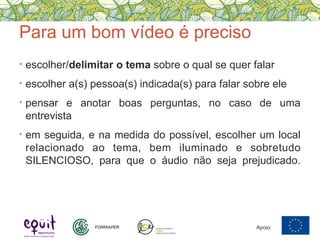 Para um bom vídeo é preciso
• escolher/delimitar o tema sobre o qual se quer falar
• escolher a(s) pessoa(s) indicada(s) para falar sobre ele
• pensar e anotar boas perguntas, no caso de uma
entrevista
• em seguida, e na medida do possível, escolher um local
relacionado ao tema, bem iluminado e sobretudo
SILENCIOSO, para que o áudio não seja prejudicado.
Apoio:
 
