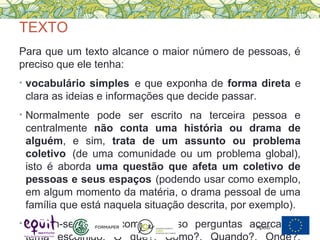 TEXTO
Para que um texto alcance o maior número de pessoas, é
preciso que ele tenha:
• vocabulário simples e que exponha de forma direta e
clara as ideias e informações que decide passar.
• Normalmente pode ser escrito na terceira pessoa e
centralmente não conta uma história ou drama de
alguém, e sim, trata de um assunto ou problema
coletivo (de uma comunidade ou um problema global),
isto é aborda uma questão que afeta um coletivo de
pessoas e seus espaços (podendo usar como exemplo,
em algum momento da matéria, o drama pessoal de uma
família que está naquela situação descrita, por exemplo).
• Podem-se utilizar como recurso perguntas acerca doApoio:
 