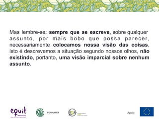 Mas lembre-se: sempre que se escreve, sobre qualquer
assunto, por mais bobo que possa parecer,
necessariamente colocamos nossa visão das coisas,
isto é descrevemos a situação segundo nossos olhos, não
existindo, portanto, uma visão imparcial sobre nenhum
assunto.
Apoio:
 