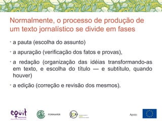 Normalmente, o processo de produção de
um texto jornalístico se divide em fases
• a pauta (escolha do assunto)
• a apuração (verificação dos fatos e provas),
• a redação (organização das idéias transformando-as
em texto, e escolha do título — e subtítulo, quando
houver)
• a edição (correção e revisão dos mesmos).
Apoio:
 