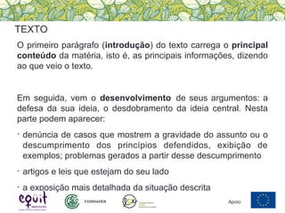 O primeiro parágrafo (introdução) do texto carrega o principal
conteúdo da matéria, isto é, as principais informações, dizendo
ao que veio o texto.
Em seguida, vem o desenvolvimento de seus argumentos: a
defesa da sua ideia, o desdobramento da ideia central. Nesta
parte podem aparecer:
• denúncia de casos que mostrem a gravidade do assunto ou o
descumprimento dos princípios defendidos, exibição de
exemplos; problemas gerados a partir desse descumprimento
• artigos e leis que estejam do seu lado
• a exposição mais detalhada da situação descrita
TEXTO
Apoio:
 