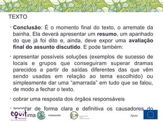 • Conclusão: É o momento final do texto, o arremate da
bainha. Ela deverá apresentar um resumo, um apanhado
do que já foi dito e, ainda, deve expor uma avaliação
final do assunto discutido. E pode também:
• apresentar possíveis soluções (exemplos de sucesso de
locais e grupos que conseguiram superar dramas
parecidos a partir de saídas diferentes das que vêm
sendo usadas em relação ao tema escolhido) ou
simplesmente dar uma “amarrada” em tudo que se falou,
de modo a fechar o texto.
• cobrar uma resposta dos órgãos responsáveis
• apontar de forma clara e definitiva os causadores do
problema
TEXTO
Apoio:
 