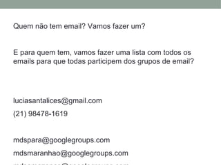 Quem não tem email? Vamos fazer um?
E para quem tem, vamos fazer uma lista com todos os
emails para que todas participem dos grupos de email?
luciasantalices@gmail.com
(21) 98478-1619
mdspara@googlegroups.com
mdsmaranhao@googlegroups.com
 