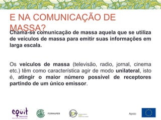 E NA COMUNICAÇÃO DE
MASSA?Chama-se comunicação de massa aquela que se utiliza
de veículos de massa para emitir suas informações em
larga escala.
Os veículos de massa (televisão, radio, jornal, cinema
etc.) têm como característica agir de modo unilateral, isto
é, atingir o maior número possível de receptores
partindo de um único emissor.
Apoio:
 