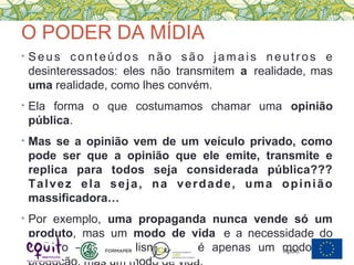 O PODER DA MÍDIA
• Seus conteúdos não são jamais neutros e
desinteressados: eles não transmitem a realidade, mas
uma realidade, como lhes convém.
• Ela forma o que costumamos chamar uma opinião
pública.
• Mas se a opinião vem de um veículo privado, como
pode ser que a opinião que ele emite, transmite e
replica para todos seja considerada pública???
Talvez ela seja, na verdade, uma opinião
massificadora…
• Por exemplo, uma propaganda nunca vende só um
produto, mas um modo de vida e a necessidade do
produto – o capitalismo não é apenas um modo deApoio:
 
