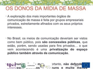 OS DONOS DA MÍDIA DE MASSA
• A exploração dos mais importantes órgãos de
comunicação de massa é feita por grupos empresariais
privados, estreitamente afinados com os seus próprios
interesses.
• No Brasil, os meios de comunicação deveriam ser vistos
como bem público, pois são concessões públicas, que
estão, porém, sendo usadas para fins privados… o que
vem acontecendo é uma privatização do espaço
público também através da comunicação.
• A comunicação de massa, portanto, não defende os
interesses públicos e comuns e muito menos
Apoio:
 