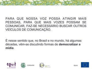 PARA QUE NOSSA VOZ POSSA ATINGIR MAIS
PESSOAS, PARA QUE MAIS VOZES POSSAM SE
COMUNICAR, FAZ-SE NECESSÁRIO BUSCAR OUTROS
VEÍCULOS DE COMUNICAÇÃO.
É nesse sentido que, no Brasil e no mundo, há algumas
décadas, vêm-se discutindo formas de democratizar a
mídia.
Apoio:
 