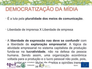 DEMOCRATIZAÇÃO DA MÍDIA
• É a luta pela pluralidade dos meios de comunicação.
• Liberdade de imprensa X Liberdade de empresa
• A liberdade de expressão nao deve se confundir com
a liberdade de exploração empresarial. A lógica da
atividade empresarial no sistema capitalista de produção
funda-se na lucratividade, não na defesa da pessoa
humana. Sendo assim, uma organização econômica
voltada para a produção e o lucro pessoal não pode, pois,
apresentar-se como titular de direitos e opiniões inerentes
à dignidade da pessoa humana. Apoio:
 