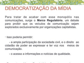 DEMOCRATIZAÇÃO DA MÍDIA
Para tratar de acabar com esse monopólio nas
comunicações, surge o Marco Regulatório, um debate
para proibir que os veículos de comunicação sejam
explorados exclusivamente por organizações capitalistas.
• Isso poderia permitir:
- a ampla participação da sociedade civil, e o direito ao
cidadão de poder se expressar e ter voz nos meios de
comunicação.
- o acesso a informações e notícias de qualidade.
 