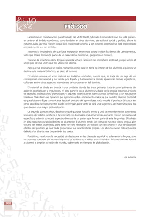 100
___________________________________________________
___________________________________________________
___________________________________________________
___________________________________________________
___________________________________________________
___________________________________________________
___________________________________________________
___________________________________________________
Llevándose en consideración que el tratado del MERCOSUR, Mercado Común del Cono Sur, está presen-
te tanto en el ámbito económico, como también en otros dominios, sea cultural, social o político, ahora lo
notamos cada vez más real en lo que dice respecto al turismo, y por lo tanto este material está direccionado
principalmente en ese sentido.
Notamos la importancia de que haya integración entre esos países y todos los demás de Latinoamérica,
visto que todos formamos parte de un sólo bloque territorial, geográfico e histórico.
Con eso, la enseñanza de la lengua española se hace cada vez más importante en Brasil, ya que somos el
único país de esa unión que no utiliza ese idioma.
Para que tal enseñanza se realice, tomamos como base el tema de interés de los alumnos a quienes se
destina este material didáctico, es decir, el turismo.
El turismo aparece en este material en todas las unidades, puesto que, se trata de un viaje de un
corresponsal internacional y su familia por España y Latinoamérica donde aparecerán temas lingüísticos,
culturales entre otros aspectos interesantes de conocerse en tal dominio.
El material se divide en treinta y una unidades donde las trece primeras tratarán principalmente de
aspectos gramaticales y lingüísticos, en esta parte se da al alumno una base de la lengua española a través
de diálogos, explicaciones gramaticales y algunas observaciones sobre puntos conflictivos a un estudiante
brasileño. Vale decir que optamos por ejercicios orales, únicamente orales ya que nuestro objetivo principal
es que el alumno logre comunicarse desde el principio del aprendizaje, nada impide al profesor de buscar en
otros subsidios ejercicios escritos que le convengan, para tanto se dará una sugerencia de materiales para los
que deseen una mayor profundización.
La segunda parte, es decir, desde la unidad quatorce hasta la treinta y uno se presentan textos auténticos
(extraídos de folletos turísticos o de internet) con los cuales el alumno tendrá contacto con un campo lexical
específico y además conocerá aspectos diversos de los países que forman parte de este largo viaje. El trabajo
en esta etapa será un poco distinto de la anterior. El alumno tendrá un contacto más real con la lengua, por
tratarse de textos auténticos, para tanto se hará necesario un trabajo con diccionario y una participación
efectiva del profesor, ya que cada grupo tiene sus características propias. Los alumnos serán más actuantes
debido a las charlas que despertarán los textos.
Por último, resaltamos la necesidad de destacarse en las clases de español no solamente la lengua, sino
los aspectos culturales del mundo hispánico ya que ella es el reflejo de su sociedad. Tal conocimiento llevará
al alumno a ampliar su visión de mundo, sobre todo en tiempos de globalización.
Los autores
PRÓLOGOPRÓLOGO
Comunicação Aluno.p65 27/3/2007, 10:41100
 