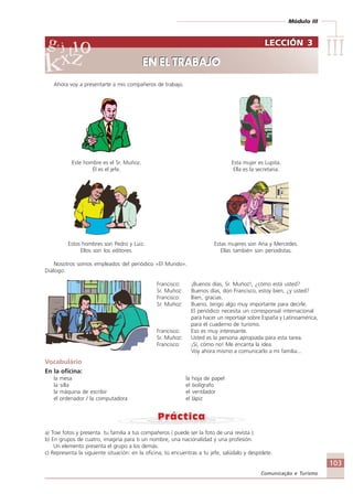 Módulo III
IIIIIIIIIIIIIII
103
Comunicação e Turismo
Ahora voy a presentarte a mis compañeros de trabajo.
Este hombre es el Sr. Muñoz. Esta mujer es Lupita.
Él es el jefe. Ella es la secretaria.
Estos hombres son Pedro y Luiz. Estas mujeres son Ana y Mercedes.
Ellos son los editores. Ellas también son periodistas.
Nosotros somos empleados del periódico «El Mundo».
Diálogo:
Francisco: ¡Buenos días, Sr. Muñoz!, ¿cómo está usted?
Sr. Muñoz: Buenos días, don Francisco, estoy bien, ¿y usted?
Francisco: Bien, gracias.
Sr. Muñoz: Bueno, tengo algo muy importante para decirle.
El periódico necesita un corresponsal internacional
para hacer un reportaje sobre España y Latinoamérica,
para el cuaderno de turismo.
Francisco: Eso es muy interesante.
Sr. Muñoz: Usted es la persona apropiada para esta tarea.
Francisco: ¡Sí, cómo no! Me encanta la idea.
Voy ahora mismo a comunicarlo a mi familia...
Vocabulário
En la oficina:
la mesa la hoja de papel
la silla el bolígrafo
la máquina de escribir el ventilador
el ordenador / la computadora el lápiz
a) Trae fotos y presenta tu familia a tus compañeros ( puede ser la foto de una revista ):
b) En grupos de cuatro, imagina para ti un nombre, una nacionalidad y una profesión.
Un elemento presenta el grupo a los demás.
c) Representa la siguiente situación: en la oficina, tú encuentras a tu jefe, salúdalo y despídete.
LECCIÓN 3
EN EL TRABAJO
LECCIÓN 3
EN EL TRABAJO
Comunicação Aluno.p65 27/3/2007, 10:41103
 