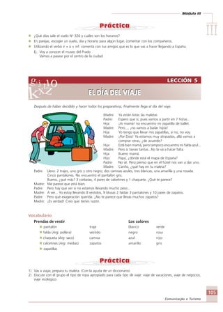 Módulo III
IIIIIIIIIIIIIII
105
Comunicação e Turismo
¿Qué días sale el vuelo No
320 y cuáles son los horarios?
En parejas, escoger un vuelo, día y horario para algún lugar, comentar con los compañeros.
Utilizando el verbo ir + a + inf. comenta con tus amigos que es lo que vas a hacer llegando a España.
Ej.: Voy a conocer el museo del Prado
Vamos a pasear por el centro de la ciudad
Después de haber decidido y hacer todos los preparativos, finalmente llega el día del viaje.
Madre: Ya están listas las maletas
Padre: Espero que sí, pues vamos a partir en 7 horas...
Hija: ¡Ai mamá! no encuentro mi zapatilla de ballet.
Madre: Pero..., ¡no vamos a bailar hijita!
Hija: Yo tengo que llevar mis zapatillas, si no, no voy.
Madre: ¡Por Dios! Ya estamos muy atrasados, allá vamos a
comprar otras, ¿de acuerdo?
Hija: Está bien mamá, pero tampoco encuentro mi falda azul...
Madre: Pero si tienes tantas...No te va a hacer falta.
Hija: Bueno mamá.
Hijo: Papá, ¿dónde está el mapa de España?
Padre: No sé. Pero pienso que en el hotel nos van a dar uno.
Madre: Cariño, ¿qué hay en tu maleta?
Padre: Llevo: 2 trajes, uno gris y otro negro; dos camisas azules, tres blancas, una amarilla y una rosada.
Cinco pantalones. No encuentro el pantalón gris.
Bueno, ¿qué más? 3 corbatas, 4 pares de calcetines y 1 chaqueta. ¿Qué te parece?
Madre: Me parece que está bien.
Padre: Pero hay que ver si no estamos llevando mucho peso...
Madre: A ver... Yo estoy llevando 8 vestidos, 9 blusas 2 faldas 3 pantalones y 10 pares de zapatos.
Padre: Pero qué exageración querida. ¿No te parece que llevas muchos zapatos?
Madre: ¡Es verdad! Creo que tienes razón.
Vocabulário
Prendas de vestir Los colores
pantalón traje blanco verde
falda (Arg: pollera) vestido negro rosa
chaqueta (Arg: saco) camisa azul rojo
calcetines (Arg: medias) zapatos amarillo gris
zapatillas
1) Vas a viajar, prepara tu maleta. (Con la ayuda de un diccionario)
2) Discute con el grupo el tipo de ropa apropiado para cada tipo de viaje: viaje de vacaciones, viaje de negocios,
viaje ecológico.
LECCIÓN 5
EL DÍA DEL VIAJE
LECCIÓN 5
EL DÍA DEL VIAJE
Comunicação Aluno.p65 27/3/2007, 10:41105
 