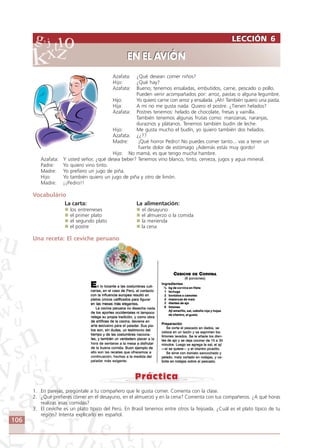 106
Azafata: ¿Qué desean comer niños?
Hijo: ¿Qué hay?
Azafata: Bueno; tenemos ensaladas, embutidos, carne, pescado o pollo.
Pueden venir acompañados por: arroz, pastas o alguna legumbre.
Hijo: Yo quiero carne con arroz y ensalada. ¡Ah! También quiero una pasta.
Hija: A mí no me gusta nada. Quiero el postre. ¿Tienen helados?
Azafata: Postres tenemos: helado de chocolate, fresas y vainilla.
También tenemos algunas frutas como: manzanas, naranjas,
duraznos y plátanos. Tenemos también budín de leche.
Hijo: Me gusta mucho el budín, yo quiero también dos helados.
Azafata: ¿¿??
Madre: ¡Qué horror Pedro! No puedes comer tanto... vas a tener un
fuerte dolor de estómago ¡Además estás muy gordo!
Hijo: No mamá, es que tengo mucha hambre.
Azafata: Y usted señor, ¿qué desea beber? Tenemos vino blanco, tinto, cerveza, jugos y agua mineral.
Padre: Yo quiero vino tinto.
Madre: Yo prefiero un jugo de piña.
Hijo: Yo también quiero un jugo de piña y otro de limón.
Madre: ¡¡Pedro!!
Vocabulário
La carta: La alimentación:
los entremeses el desayuno
el primer plato el almuerzo o la comida
el segundo plato la merienda
el postre la cena
Una receta: El ceviche peruano
1. En parejas, pregúntale a tu compañero que le gusta comer. Comenta con la clase.
2. ¿Qué prefieres comer en el desayuno, en el almuerzo y en la cena? Comenta con tus compañeros. ¿A qué horas
realizas esas comidas?
3. El ceviche es un plato típico del Perú. En Brasil tenemos entre otros la feijoada. ¿Cuál es el plato típico de tu
región? Intenta explicarlo en español.
LECCIÓN 6
EN EL AVIÓN
LECCIÓN 6
EN EL AVIÓN
Comunicação Aluno.p65 27/3/2007, 10:41106
 