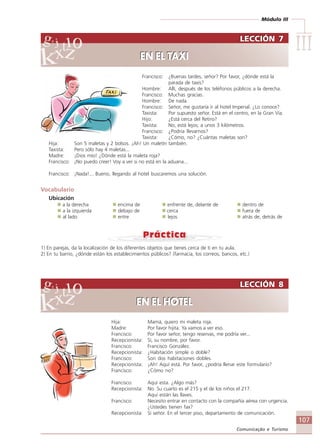 Módulo III
IIIIIIIIIIIIIII
107
Comunicação e Turismo
Francisco: ¿Buenas tardes, señor? Por favor, ¿dónde está la
parada de taxis?
Hombre: Allí, después de los teléfonos públicos a la derecha.
Francisco: Muchas gracias.
Hombre: De nada.
Francisco: Señor, me gustaría ir al hotel Imperial. ¿Lo conoce?
Taxista: Por supuesto señor. Está en el centro, en la Gran Vía.
Hijo: ¿Está cerca del Retiro?
Taxista: No, está lejos; a unos 3 kilómetros.
Francisco: ¿Podría llevarnos?
Taxista: ¿Cómo, no? ¿Cuántas maletas son?
Hija: Son 5 maletas y 2 bolsos. ¡Ah! Un maletín también.
Taxista: Pero sólo hay 4 maletas...
Madre: ¡Dios mío! ¿Dónde está la maleta roja?
Francisco: ¡No puedo creer! Voy a ver si no está en la aduana...
Francisco: ¡Nada!... Bueno, llegando al hotel buscaremos una solución.
Vocabulario
Ubicación
a la derecha encima de enfrente de, delante de dentro de
a la izquierda debajo de cerca fuera de
al lado entre lejos atrás de, detrás de
1) En parejas, da la localización de los diferentes objetos que tienes cerca de ti en tu aula.
2) En tu barrio, ¿dónde están los establecimientos públicos? (farmacia, los correos, bancos, etc.)
Hija: Mamá, quiero mi maleta roja.
Madre: Por favor hijita. Ya vamos a ver eso.
Francisco: Por favor señor, tengo reservas, me podría ver...
Recepcionista: Sí, su nombre, por favor.
Francisco: Francisco González.
Recepcionista: ¿Habitación simple o doble?
Francisco: Son dos habitaciones dobles.
Recepcionista: ¡Ah! Aquí está. Por favor, ¿podría llenar este formulario?
Francisco: ¿Cómo no?
Francisco: Aquí esta. ¿Algo más?
Recepcionista: No. Su cuarto es el 215 y el de los niños el 217.
Aquí están las llaves.
Francisco: Necesito entrar en contacto con la compañía aérea con urgencia.
¿Ustedes tienen fax?
Recepcionista: Sí señor. En el tercer piso, departamento de comunicación.
LECCIÓN 7
EN EL TAXI
LECCIÓN 7
EN EL TAXI
LECCIÓN 8
EN EL HOTEL
LECCIÓN 8
EN EL HOTEL
Comunicação Aluno.p65 27/3/2007, 10:41107
 
