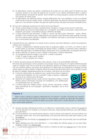 10
(b) Os destinatários mudam seus gostos e preferências de acordo com seu status social. Os leitores do sexo
masculino gostam só da seção de esportes de um jornal. Já as mulheres dificilmente lêem o caderno
esportivo porque não gostam de esportes. Assim também as crianças pequenas, porque não entendem. Os
ricos gostam da coluna social.
(c) Os destinatários são diferentes porque, quando adolescentes, têm uma preferência e esta vai mudando
conforme eles se tornam adultos. Assim, o velhinho aposentado não gosta de fofocas porque está preocu-
pado com o seu dinheiro e também não gosta de esportes porque não pode mais praticar atividades físicas.
3. Por que não é adequado escrevermos da mesma forma que falamos?
(a) Porque a língua falada tem gestos, expressão facial, entoação e a língua escrita não tem nada disso.
(b) Língua falada não precisa ter preocupação com a ortografia, concordância, pontuação. Língua escrita tem
ortografia, pontuação e concordância porque é diferente da falada.
(c) A língua apresenta duas dimensões: a falada e a escrita. Na fala ocorrem elementos – gestos, olhares,
entoação – que contribuem para a adequação da comunicação. Esses elementos estão ausentes na escrita,
por isso é preciso prestar atenção à ortografia, concordância, pontuação e estruturação do discurso para
que a comunicação seja adequada.
4. É possível afirmar que a televisão é um veículo visual e, portanto, para fazer televisão ou assistir aos programas,
a língua não é necessária?
(a) A língua é indispensável à televisão porque todos os programas exigem, no mínimo, um roteiro e este é
sempre verbal. As instruções e orientações são sempre verbais. A reflexão, o comentário sobre a televisão é
sempre feito pela língua. Um telejornal exige o verbal, assim como uma telenovela, um programa de humor.
(b) Sendo a televisão um veículo no qual a imagem é dominante, o verbal é dispensável.
(c) TV é predominantemente imagem, mas não só: o verbal é necessário;
fazer TV exige a língua; assistir também;
pensar a TV só é possível com a língua.
5. A internet aproxima pessoas de diferentes níveis culturais, sociais e de nacionalidades diferentes.
Para fazer essa aproximação e tornar possível a comunicação, ela usa a língua em um registro diferente daquele
usado no cotidiano, bem como se serve de sinais (elementos gráficos em sistemas operacionais ou em progra-
mas com interfaces gráficas, que servem para representar um objeto pela sua semelhança ou analogia com este
mesmo objeto ao qual se referem). Podemos afirmar da internet que ela é democrática, isto é, permite o acesso
de todos os cidadãos independentemente de sua história, nível social, de sua cultura.
(a) A internet é democrática na medida em que, usando sinais icônicos, dispensa o
conhecimento lingüístico. Por isso é acessível a todas as pessoas, independen-
temente de seu conhecimento da língua.
(b) Operando com códigos sonoros, visuais, icônicos, figurativos e verbais, a internet
facilita o acesso à informação, mas exige uma competência, uma ‘alfabetização’,
um aprendizado para ser usufruída.
(c) A internet opera por códigos sonoros, visuais, icônicos, figurativos e verbais.
Exige aprendizado de sua linguagem. Aprendida a linguagem, ela se torna
democrática.
Proposta 2:
Releia o texto e substitua as palavras sublinhadas por um sinônimo. Consulte o dicionário sem constran-
gimento. Os dicionários foram feitos para ajudar em nossas dúvidas a respeito do significado das palavras.
Ao ler no dicionário todas as acepções da palavra procurada, reflita sobre o sentido figurado ou metafórico
que o termo pode apresentar.
(a) Quando você liga a televisão para assistir a um telejornal e o apresentador chama o repórter da sucursal do
canal de televisão lá no nordeste ou no extremo sul do país, você já percebe diferenças, quer pelo sotaque,
quer pelo léxico.
(b) Em dias posteriores a um grande evento esportivo, musical, cultural, você espera ler nos jornais diários uma
reportagem sobre o fato, uma crítica especializada, uma coluna de fofocas para saber quem esteve ou não
em evidência.
(c) Ela (a língua) será, sem dúvida, seu passaporte para um emprego, para uma promoção, para uma aprovação
escolar.
(d) Platão, pensador que viveu entre 428-348 a.C., o mais célebre dos filósofos gregos, em sua obra Fedro,
condena a escrita e sua disseminação.
(e) (…) os primeiros profissionais de TV foram homens e mulheres do rádio que migraram para o novo veículo.
Comunicação Aluno.p65 27/3/2007, 10:4110
 