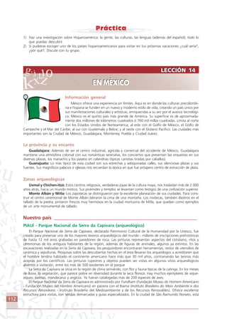 112
LECCIÓN 14
EN MÉXICO
LECCIÓN 14
EN MÉXICO
1) Haz una investigación sobre Hispanoamérica: la gente, las culturas, las lenguas (además del español), todo lo
que puedas descubrir.
2) Si pudieras escoger uno de los países hispanoamericanos para visitar en tus próximas vacaciones ¿cuál sería?,
¿por qué?. Discute con tu grupo.
Información general
México ofrece una experiencia sin límites. Aquí es en donde las culturas precolombi-
na e hispana se funden en un nuevo y moderno estilo de vida, creando un país único por
sus manifestaciones culturales y artísticas, enriquecidas a su vez por el avance tecnológi-
co. México es el quinto país más grande de América. Su superficie es de aproximada-
mente dos millones de kilómetros cuadrados ó 760 mil millas cuadradas. Limita al norte
con los Estados Unidos de Norteamérica; al este con el Golfo de México, el Golfo de
Campeche y el Mar del Caribe; al sur con Guatemala y Belice; y al oeste con el Océano Pacifico. Las ciudades más
importantes son la Ciudad de México, Guadalajara, Monterrey, Puebla y Ciudad Juárez.
La provincia y su encanto
Guadalajara: Además de ser el centro industrial, agrícola y comercial del occidente de México, Guadalajara
mantiene una atmósfera colonial con sus románticas serenatas, los conciertos que presentan las orquestas en sus
diversas plazas, los mariachis y los paseos en calandrias (típicas carretas tiradas por caballos).
Guanajuato: Lo más típico de esta ciudad son sus estrechas y adoquinadas calles, sus silenciosas plazas y sus
fuentes. Sus magníficos palacios e iglesias nos recuerdan la época en que fue próspero centro de extracción de plata.
Zonas arqueológicas
Uxmal y Chichen-itzá: Estos centros religiosos, verdaderas joyas de la cultura maya, nos trasladan más de 2 000
años atrás, hacia un mundo místico. Sus pirámides y templos se levantan como testigos de una civilización superior.
Monte Albán y Mitla: Los zapotecas se distinguieron por la excelente planeación de sus ciudades. Para cons-
truir el centro ceremonial de Monte Albán labraron la cima de una montaña. Los mixtecas, también diestros en el
tallado de la piedra, pintaron frescos muy hermosos en la ciudad mortuoria de Mitla, que quedan como ejemplos
de un arte monumental de tallado.
Nuestro país ____________________________________________________________
PIAUÍ - Parque Nacional da Serra da Capivara (arqueológico)
El Parque Nacional da Serra da Capivara, declarado Patrimonio Cultural de la Humanidad por la Unesco, fue
creado para preservar uno de los mayores tesoros arqueológicos del mundo - millares de inscripciones prehistóricas
de hasta 12 mil anos grabadas en paredones de roca. Las pinturas representan aspectos del cotidiano, ritos y
ceremonias de los antiguos habitantes de la región, además de figuras de animales, algunos ya extintos. En las
excavaciones realizadas en la Serra da Capivara, los pesquisidores encontraran herramientas, restos de utensilios de
cerámica y sepulturas. Pesquisas sobre las descubiertas hechas en el área llevaran los arqueólogos a acreditaren que
el hombre tendría habitado el continente americano hace más que 30 mil años, contrariando las teorías más
aceptas por los científicos. Las pinturas rupestres y objetos pueden ser vistas en algunos sitios arqueológicos
abiertos a visitación, entre los más de 500 existentes en el parque
La Serra da Capivara se sitúa en la región de clima semiárido, con flor y fauna típicas de la catinga. En los meses
de lluvia, la vegetación, que parece pobre en diversidad durante la seca florece. Hay muchos ejemplares de xique-
xiques, palmas, mandacarus y angicos. Ya fueran catalogadas más de 200 especies de aves.
El Parque Nacional da Serra da Capivara es administrado por Fundham (Fundação Museu do Homem Americano
- Fundación Museo del Hombre Americano) en pacería con el Ibama (Instituto Brasileiro do Meio Ambiente e dos
Recursos Renováveis - Instituto Brasileño del Medioambiente y de los Recursos Renovables). Ofrece excelente
estructura para visitas, con sendas demarcadas y guías especializados. En la ciudad de São Raimundo Nonato, está
Comunicação Aluno.p65 27/3/2007, 10:41112
 