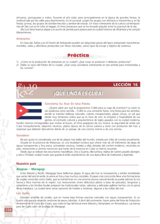 114
LECCIÓN 16
¡QUÉ LINDA ES CUBA!
LECCIÓN 16
¡QUÉ LINDA ES CUBA!
africanos, portugueses e indios. Durante el año todo, pero principalmente en la época de grandes fiestas, la
multitud sale por las calles para divertimiento. En el carnaval, surgen los grupos con disfraces e irreverentes y, en las
fiestas juninas, los grupos de bumba-meu-boi y tambor-de-crioula. Un trazo interesante de la cultura contemporá-
nea de São Luis es el culto al reggae, el ritmo jamaicano que se ha tornado popular entre la juventud de la isla.
São Luís tiene buenas playas y es punto de partida para paseos para la ciudad histórica de Alcântara y los Lençóis
Maranhenses.
Artesanía
En Casa das Tulhas y en el Centro de Artesanato pueden ser adquiridas piezas del típico artesanado maranhense:
manteles, redes y alfombras producidas con fibras naturales, varios tipos de encaje y objetos de cerámica.
1) ¿Cómo es la producción de artesanías en tu ciudad? ¿Qué cosas se producen o deberían producirse?
2) Habla un poco del folclor de tu ciudad. ¿Qué cosas consideras interesantes en ese sentido para mostrárselas a
los turistas?
Convierta Su Tour En Una Fiesta
¿Quiere saber por qué le proponemos CUBA para su viaje de incentivo? La razón es
tan poderosa como sencilla... CUBA es una constante fiesta. Una fiesta para los sentidos,
donde se mezclan bellezas naturales, colores insospechados, playas únicas, un sol que
desde muy temprano indica que ya es hora de vivir, la simpatía y hospitalidad de sus
gentes, el contraste cultural y arquitectónico de siglos pasados con la ciudad moderna,
fondos marinos inimaginables que invitan al buceo, el ritmo pegajosos de sus música, la seguridad de andar por
Cuba tranquilamente, deportes náuticos, platos típicos de la cocina cubana y otros con productos del mar, y
sorpresas que deberán descubrirse detrás de un paisaje, de una concha marina o de una sonrisa.
Varadero
No por gusto es considerada una de las playas más bellas del mundo, visitada por miles de turistas anualmente.
Situada en la provincia de Matanzas, es una localidad turística que ofrece más de 20 kilómetros de playa de
aguas transparentes y fina arena, actividades náuticas, hoteles y villas dotadas del confort moderno, recorridos en
yate, restaurantes y centros nocturnos que harán de la estancia en Cuba un eterno recuerdo.
Desde aquí se realizan dos excursiones maravillosas: Una a Guamá, villa turística, réplica de nuestro pasado aborigen;
y otra a Trinidad, ciudad museo que guarda el estilo arquitectónico de una época llena de tradiciones y leyendas.
Nuestro país ____________________________________________________________
Alagoas – Maragogi
Entre Maceió y Recife, Maragogi tiene bellísimas playas. El agua del mar es transparente y exhibe tonalidades
que varían del azul al verde, la arena es fina y hay muchos cocotales. El paseo más concurrido lleva a las formaciones
de corales conocidas como Galés, que se transforman en una enorme piscina natural donde se puede admirar la rica
fauna y flora marinas de la región. Los restaurantes sirven deliciosos platos a base de pescados, langostas y
camarones y las familias locales preparan las tradicionales tartas, sabrosos y delicadas galletas hechas con la goma
de la mandioca. La ciudad tiene varias opciones de hoteles y hosterías, algunas a las orillas del mar.
Las Galés
Grandes arrecifes de corales, que en marea baja forman piscinas naturales con aguas transparentes. Es un
bueno sitio para se observar cardumes de peces coloridos. A 6km del continente, hacen parte del Área de Protección
Ambiental de la Costa dos Corais, que cubre la faja del litoral entre Maceió y Tamandaré, en Pernambuco. Las barcas
para las Galés salen de la playa de Maragogi.
Comunicação Aluno.p65 27/3/2007, 10:41114
 