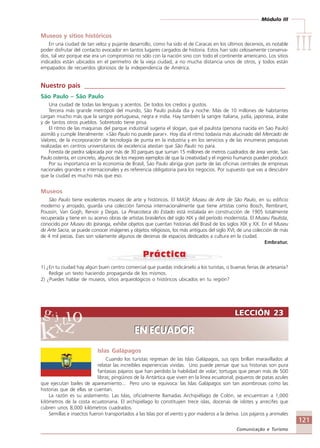Módulo III
IIIIIIIIIIIIIII
121
Comunicação e Turismo
LECCIÓN 23
EN ECUADOR
LECCIÓN 23
EN ECUADOR
Museos y sitios históricos
En una ciudad de tan veloz y pujante desarrollo, como ha sido el de Caracas en los últimos decenios, es notable
poder disfrutar del contacto evocador en tantos lugares cargados de historia. Estos han sido celosamente conserva-
dos, tal vez porque ese era un compromiso no sólo con la nación sino con todo el continente americano. Los sitios
indicados están ubicados en el perímetro de la vieja ciudad, a no mucha distancia unos de otros, y todos están
empapados de recuerdos gloriosos de la independencia de América.
Nuestro país ____________________________________________________________
São Paulo – São Paulo
Una ciudad de todas las lenguas y acentos. De todos los credos y gustos.
Tercera más grande metrópoli del mundo, São Paulo pulula día y noche. Más de 10 millones de habitantes
cargan mucho más que la sangre portuguesa, negra e india. Hay también la sangre italiana, judía, japonesa, árabe
y de tantos otros pueblos. Sobretodo tiene prisa.
El ritmo de las maquinas del parque industrial sugería el slogan, que el paulista (persona nacida en Sao Paulo)
asimiló y cumple literalmente: «São Paulo no puede parar». Hoy día el ritmo todavía más alucinado del Mercado de
Valores, de la incorporación de tecnología de punta en la industria y en los servicios y de las innumeras pesquisas
realizadas en centros universitarios de excelencia atestan que São Paulo no para.
Foresta de piedra salpicada por más de 30 parques que suman 15 millones de metros cuadrados de área verde, Sao
Paulo ostenta, en concreto, algunos de los mejores ejemplos de que la creatividad y el ingenio humanos pueden producir.
Por su importancia en la economía de Brasil, Sao Paulo abriga gran parte de las oficinas centrales de empresas
nacionales grandes e internacionales y es referencia obligatoria para los negocios. Por supuesto que vas a descubrir
que la ciudad es mucho más que eso.
Museos
São Paulo tiene excelentes museos de arte y históricos. El MASP, Museu de Arte de São Paulo, en su edificio
moderno y arrojado, guarda una colección famosa internacionalmente que tiene artistas como Bosch, Rembrant,
Poussin, Van Gogh, Renoir y Degas. La Pinacoteca do Estado está instalada en construcción de 1905 totalmente
recuperada y tiene en su acervo obras de artistas brasileños del siglo XIX y del período modernista. El Museu Paulista,
conocido por Museu do Ipiranga, exhibe objetos que cuentan historias del Brasil de los siglos XIX y XX. En el Museu
de Arte Sacra, se puede conocer imágenes y objetos religiosos, los más antiguos del siglo XVI, de una colección de más
de 4 mil piezas. Eses son solamente algunos de decenas de espacios dedicados a cultura en la ciudad.
Embratur.
1) ¿En tu ciudad hay algún buen centro comercial que puedas indicárselo a los turistas, o buenas ferias de artesanía?
Redige un texto haciendo propaganda de los mismos.
2) ¿Puedes hablar de museos, sitios arqueológicos o históricos ubicados en tu región?
Islas Galápagos
Cuando los turistas regresan de las Islas Galápagos, sus ojos brillan maravillados al
relatar las increíbles experiencias vividas. Uno puede pensar que sus historias son pura
fantasias pájaros que han perdido la habilidad de volar; tortugas que pesan más de 500
libras; pingüinos de la Antártica que viven en la linea ecuatorial; piqueros de patas azules
que ejecutan bailes de apareamiento... Pero uno se equivoca: las Islas Galápagos son tan asombrosas como las
historias que de ellas se cuentan.
La razón es su aislamiento. Las Islas, oficialmente llamadas Archipiélago de Colón, se encuentran a 1,000
kilómetros de la costa ecuatoriana. El archipiélago lo constituyen trece islas, docenas de islotes y arrecifes que
cubren unos 8,000 kilómetros cuadrados.
Semillas e insectos fueron transportados a las Islas por el viento y por maderos a la deriva. Los pájaros y animales
Comunicação Aluno.p65 27/3/2007, 10:41121
 