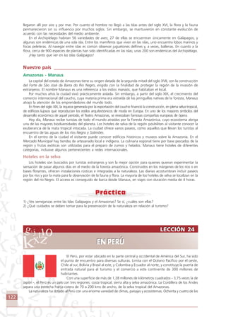 122
LECCIÓN 24
EN PERÚ
LECCIÓN 24
EN PERÚ
llegaron allí por aire y por mar. Por cuanto el hombre no llegó a las Islas antes del siglo XVI, la flora y la fauna
permanecieron sin su influencia por muchos siglos. Sin embargo, se mantuvieron en constante evolución de
acuerdo con las necesidades del medio ambiente.
En el Archipiélago habitan 56 variedades de aves; 27 de ellas se encuentran únicamente en Galápagos; y
algunas son endémicas de una sola isla. Entre los mamíferos que viven en las islas, uno encuentra lobos marinos y
focas peleteras. Al navegar entre islas es común observar juguetones delfines y, a veces, ballenas. En cuanto a la
flora, cerca de 900 especies de plantas han sido identificadas en las islas; unas 200 son endémicas del Archipiélago.
¡Hay tanto que ver en las Islas Galápagos!
Nuestro país ____________________________________________________________
Amazonas - Manaus
La capital del estado de Amazonas tiene su origen datada de la segunda mitad del siglo XVII, con la construcción
del Forte de São José da Barra do Rio Negro, erigido con la finalidad de proteger la región de la invasión de
extranjeros. El nombre Manaus es una referencia a los indios manaós, que habitaban el local.
Por muchos años la ciudad vivió prácticamente aislada. Sin embargo, a partir del siglo XIX, el crecimiento del
comercio internacional del caucho, cuya materia prima era extraída de las jeringuillas nativas de la foresta, Manaus
atrajo la atención de los emprendedores del mundo todo.
En fines del siglo XIX, la riqueza generada por la exportación del caucho financió la construcción, en plena selva tropical,
de edificios lujosos que reproducían los estilos arquitectónicos de moda en Europa. En uno de los mayores símbolos del
desarrollo económico de aquel período, el Teatro Amazonas, se revezaban famosas compañías europeas de ópera.
Hoy día, Manaus recibe turistas de todo el mundo atraídos por la Foresta Amazónica, cuyo ecosistema abriga
una de las mayores biodiversidades del planeta. Los hoteles de selva de la región posibilitan al visitante conocer la
exuberancia de la mata tropical intocada. La ciudad ofrece varios paseos, como aquellos que llevan los turistas al
encuentro de las aguas de los ríos Negro y Solimões.
En el centro de la ciudad el visitante puede conocer edificios históricos y museos sobre la Amazonía. En el
Mercado Municipal hay tiendas de artesanado local e indígena. La culinaria regional tiene por base pescados de la
región y frutas exóticas son utilizadas para el preparo de zumos y helados. Manaus tiene hoteles de diferentes
categorías, inclusive algunos pertenecientes a redes internacionales.
Hoteles en la selva
Los hoteles son buscados por turistas extranjeros y son la mejor opción para quienes quieran experimentar la
sensación de pasar algunos días en el medio de la foresta amazónica. Construidos en los márgenes de los ríos o en
bases flotantes, ofrecen instalaciones rústicas e integradas a la naturaleza. Las diarias acostumbran incluir paseos
por los ríos y por la mata para la observación de la fauna y flora. La mayoría de los hoteles de selva se localizan en la
región del río Negro. El acceso es conseguido de barca desde Manaus, en viajes con duración media de 4 horas.
1) ¿Ves semejanzas entre las Islas Galápagos y el Amazonas? Se sí, ¿cuáles son ellas?
2) ¿Qué cuidados se deben tomar para la preservación de la naturaleza en relación al turismo?
El Perú, por estar ubicado en la parte central y occidental de América del Sur, ha sido
el punto de encuentro para diversas culturas. Limita con el Océano Pacífico por el oeste,
Chile al sur, Bolivia y Brasil al este, y Colombia y Ecuador al norte, y constituye la puerta de
entrada natural para el turismo y el comercio a este continente de 300 millones de
habitantes.
Con una superficie de más de 1,28 millones de kilómetros cuadrados - 3,75 veces la de
Japón -, el Perú es un país con tres regiones: costa tropical, sierra alta y selva amazónica. La Cordillera de los Andes
separa una estrecha franja cotera de 70 a 200 kms de ancho, de la selva tropical del Amazonas.
La naturaleza ha dotado al Perú con una enorme variedad de climas, paisajes y ecosistemas. Ochenta y cuatro de las
Comunicação Aluno.p65 27/3/2007, 10:41122
 