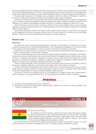 Módulo III
IIIIIIIIIIIIIII
123
Comunicação e Turismo
LECCIÓN 25
EN BOLIVIA
LECCIÓN 25
EN BOLIVIA
103 zonas ecológicas del mundo y 28 tipos de climas están presentes en el Perú, lo que lo ubica entre los cinco países
con la mayor diveridad biológica en el mundo. Esta riqueza permite que en el perú se produzca el maíz de grano más
grande y tierno del mundo, la palta más suave, la fibra de algodón más fina y el jugo de maracuyá más refrescante.
El paisaje está marcado por 50 montañas de una altitud de 6000 mts o más y 1679 glaciares. También se
encuentran 12.000 lagos de diversos tamaños y profundidades y 262 cuencas hidrogáficas.
A través de su historia, el Perú ha sido también el punto de encuentro de diferentes razas y culturas. A la población
nativa se sumaron, primero, los españoles y, luego, las migracions de negros, asiáticos y europeus. Hoy el Perú está
habitado por 23 millones de descendientes de todas estas razas. La mitad de la población es menor de 21 años.
Como en la mayor parte de la región, los idiomas oficiales del Perú son el castellano, herencia de la Conquista
española, y el quechua, la lengua de los Incas. A niveles ejecutivos y en el sector turístico es frequente el manejo del
inglés y de otros idiomas.
Otra herencia del período colonial es la religión católica, predominante en el país, aunque ello no ha impedido
que las poblaciones de la sierra mantengan algunos ritos de la epoca incaica y los mezclen con las festividades
católicas. También se encuentra templos judíos, protestantes y de otras religiones
Nuestro país ____________________________________________________________
Tocantins
Un destino eco turístico con óptimas perspectivas en el mercado mundial debido a sus calificaciones naturales,
el Tocantins despunta como “Paraíso de la Biodiversidad”, por su localización privilegiada en la zona de transición
de los grandes ecosistemas brasileños: la foresta amazónica, el cerrado, el semiárido y el pantanal.
El ecoturismo, su mayor vocación, se encaja en el ramo de la economía poseedor de mayor expresividad en el
momento, movimentando en torno de US$ 3 trillones.
Bien en el corazón de Brasil, el más nuevo Estado es también revelación de bellezas, distribuidas en 278.420km².
Mosaico de escenarios sorprendentes tiene a este las dunas blancas de Jalapão, cataratas serpenteantes en todos
los sitios, con destaque para Lajeado y Taquarussu. Practica la aventura del rafting en los rápidos del río Novo,
diseñado en el desierto de Jalapão, y contempla los guacamayos, avestruces, cocodrilos en Pólo Ecoturístico do
Cantão y la riqueza de las costumbres indígenas preservadas en las aldeas.
Palmas, la capital del Estado, recibe con estilo el turista. Desvenda las cavernas de Serra do Lajeado y tumba en
las lagunas, chapadas verdeantes y el “Encuentro de los Aguas” de los ríos Tocantins y Araguaia.
Ciudades coloniales ya empadronadas por Patrimonio Histórico son atractivos turísticos de esa tierra donde se
funden caminos y sendas naturales con azulejos portugueses, iglesias y museos. Esmeraldas y diamantes escogen
en las venas de Natividade y la cultura es símbolo cultivado en Porto Nacional.
El verano de Tocantins tiene bellísimos poner de sol reflejados en sus playas, buenas para acampamientos y
baños de descanso. ¡Ese desconocido Brasil es el más nuevo paraíso para quienes aman la naturaleza!
Embratur
1) ¿Cuáles son las semejanzas entre el Perú y Tocantins?
2) En este texto notamos la gran diversidad o mezcla de climas, religión, ritos, culturas, etc. Haz un paralelo con las
“mezclas” existentes en tu ciudad.
El Nombre De Potosi
De acuerdo con muchos cronistas, cuando el Inca Huaina Capac envió gente a trabajar
minas en el Sumaj Orcko, se oyó un espantoso estruendo y una voz que dijo: “No saquen
la plata de este Cerro, porque será para otra gente”. Asombrados, dieron cuenta al Inca del
suceso usando la palabra “Ppotojsi” que en su idioma significa “reventar”. Eso sucedió
83 años antes de la llegada de los españoles a Potosí.
Otra tradición deriva el nombre de la palabra aymara-quechua “Ppotoj” que significa “brotar”, lo cual se
justifica por el gran número de manantiales que brotan en las faldas donde está edificada la ciudad.
Comunicação Aluno.p65 27/3/2007, 10:41123
 