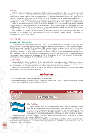 124
LECCIÓN 26
EN ARGENTINA
LECCIÓN 26
EN ARGENTINA
Mar Del Plata
A 404 kilómetros al sur de la ciudad de Buenos Aires, Capital de la República Argen-
tina, Mar del Plata está directamente conectada por avión, tren o micro a todo el país.
Mar del Plata, ciudad cabecera del Partido de General Pueyrredón ubicada en el litoral
de la Provincia de Buenos Aires, República Argentina. A orillas del Océano Atlántico, de
clima templado, con máximas que llegan a 30° centígrados en la temporada de verano.
Ciudad de armonías y contrastes nació en 1857 como saladero de cueros y puerto de la Laguna de los Padres
para adquirir su nombre definitivo en 1874 Mar del Plata.
Confiterías, restaurantes, teatros, festivales, dicoteques e incontables variedad de espectáculos en la noche
marplatense. El Casino Central y las restantes salas de juego hacen la sugestión del paseo nocturno junto a la
inmensidad y el encanto del mar.
Historia
En 1545 o antes, el Indio Diego Huallpa, buscando llamas perdidas, subió al Sumaj Orcko y, al arrancar unas matas
de paja brava, encontró una rica veta de plata nativa. Otros dicen que, debido al intenso frío, encendió una fogata cuyo
calor fundió el mineral dejando correr hilos de plata pura. Es este descubrimiento que induce al Capitán Juan de
Villarroel y otros a venir hasta Potosí desde Porco, donde ya se trabajaban minas de plata desde la época incaica.
A partir de Abril de 1545, Potosí se convierte en un importante “asiento de minas”, creciendo desordenadamente y
convirtiéndose en “villa”. El Emperador Carlos V le hace donación de un escudo de armas y del titulo de “Villa Imperial”.
Para comprender el fenómeno potosino, es imperativo despojarse de las comodidades de este siglo, volviendo
a la vida del siglo XVI y situándose en esta parte de la América, en uno de los lugares más desolados y altos de la
Cordillera de Los Andes, sin vías de comunicación, sin ninguna agricultura organizada que proveerá de lo necesario
a la alimentación, en un mundo recién descubierto y hostil.
Pero, allí estaba esta montaña de plata que produjo el milagro económico que transformó a Europa. Había que
explotarla y el conquistador tomó sus medidas para lograrlo, introduciendo nuevos sistemas y organizando su
fuerza laboral, El Virrey Toledo llega a
Nuestro país ____________________________________________________________
Minas Gerais - Diamantina
El Arraial do Tijuco nació entre los siglos XVII y XVIII, a los pies del Cerro Ibitira. El nombre Tijuco - lama, en la
lengua indígena -, se refiere al gran pantano formado por el encuentro del Córrego do Tijuco con el Rio Grande -
donde llegaron los primeros bandeirantes. Hasta 1729, los garimpeiros se ocupaban apenas con la extracción del
oro. A partir de entonces, la Corona Portuguesa descubrió que la región era muy rica en diamantes, monopolizó su
explotación y comenzó una época de gran vigilancia y opresión. Tierra del Inconfidente Padre Rolim y de Chica da
Silva - legendaria esclava negra, amante del contratador de los diamantes, que se transformó en una verdadera reina
-, el Arraial do Tijuco fue elevado a la categoría de Villa el 13 de octubre de 1831, con el nombre de Diamantina -
nombre que se conservó después de ser declarada ciudad, en 1838.
Curiosidades
Iglesia de la Ordem Terceira do Carmo - Se dice que la iglesia fue construida con la torre al fondo por orden del
contratador João Fernandes de Oliveira, para hacer posible que su amante, Chica da Silva, pudiera llegar hasta el
altar, en una época en la cual no se permitía que negros entraran en las iglesias de esa orden.
Iglesias - En Diamantina, los atrios de las Iglesias son reducidos. Fueron concebidos así por una determinación
regencial, para evitar concentración de personas.
1) Habla un poco sobre el origen del nombre de tu ciudad o país.
2) ¿Qué cosas sabes sobre el descubrimiento y colonización de América? ¿Podrías investigar algo sobre el principal
interés que los españoles tenían en el Nuevo Mundo?
Comunicação Aluno.p65 27/3/2007, 10:41124
 