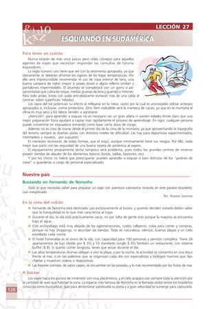 126
Para tener en cuenta
Nunca estarán de más unos pocos pero útiles consejos para aquellos
agentes de viajes que necesitan responder las consultas de futuros
esquiadores.
La regla número uno tiene que ver con la vestimenta apropiada, ya que
obviamente se deberán afrontar los rigores de las bajas temperaturas. Por
ello será imprescindible recomendar el uso de ropa interior de lana, una
buena campera de nylon (mejor si posee duvet o algún relleno similar) y
pantalones impermeables. El atuendo se completará con un gorro o pa-
samontañas que cubra las orejas, medias gruesas de lana y guantes o mitones.
Para todo andar, botas con suela anti-deslizante (evitarán más de una caída al
caminar sobre superficies heladas).
Los rayos del sol potencian su efecto al reflejarse en la nieve, razón por la cual es aconsejable utilizar anteojos
apropiados e, inclusive, crema protectora. Otro ítem ineludible será la manteca de cacao, ya que en la montaña el
clima es muy seco y los labios tienden a agrietarse
¡Atención!: para aprender a esquiar no es necesario ser un gran atleta ni existen edades límite claro que una
mejor preparación física ayudará a captar más rápidamente el proceso de aprendizaje. En rigor, cualquier persona
puede convertirse en esquiadora tomando como base cierta dosis de coraje.
Además no es cosa de tirarse desde el primer día de la cima de la montaña, ya que aprovechando la topografía
del terreno siempre se diseñan pistas con distintos niveles de dificultad. Las hay para deportistas experimentados,
intermedios y novatos, por supuesto.
Es menester reconocer, de todas formas, que el esquí, aunque mínimamente tiene sus riesgos. Por ello, nada
mejor que partir con las seguridad de una buena tarjeta de asistencia al viajero.
El equipamiento propiamente dicho tampoco será problema, pues todos los grandes centros de invierno
poseen tiendas de alquiler de los elementos básicos (botas, tablas, bastones, etc).
Y por los chicos no habrá que preocuparse: pueden aprender a esquiar o bien disfrutar de los “jardines de
nieve” o guarderías a cargo de personal especializado.
Nuestro país ____________________________________________________________
Buceando en Fernando de Noronha
Todo lo que necesitás saber para preparar un viaje con aventura submarina incluida en este paraíso brasileño,
casi inexplorado
Por: Roxana Goronas
En la cima del volcán
Fernando de Noronha está destinado casi exclusivamente al buceo, y quienes deciden visitarla deben saber
que la tranquilidad es lo que más caracteriza al lugar.
Durante el día, la isla está prácticamente vacía, no por falta de gente sino porque la mayoría se encuentra
bajo el agua.
Este archipiélago está muy alejado de las aglomeraciones, ruidos callejeros, colas para comer y compras,
porque no hay shoppings, ni abundan las tiendas. Todo es naturaleza, silencio, buenas playas y un cielo
estrellado cada noche.
El hotel Esmeralda es el único de la isla, con capacidad para 100 personas y pensión completa. Tiene 24
apartamentos de lujo (doble por $ 35) y 10 standards (single $ 45).También un restaurante, con sistema
buffet ($ 8). Si querés comer langosta, tenés que avisar durante el día.
Las altas temperaturas diurnas obligan a vivir la playa, y por la noche, la actividad se concentra en una disco
frente al mar, o en las palestras que se organizan cada día con especialistas y biólogos marinos que dan
charlas y muestran videos o diapositivas..
Las mejores comidas, de sabor casero, se encuentran en las posadas, y lo más recomendado son los frutos de mar.
A bucear
Los viajes hacia los puntos de inmersión son muy placenteros, y el cielo acapara casi siempre toda la atención por
la cantidad de aves que habitan la zona. La especie más famosa de Noronha es la llamada atobá (entre los brasileños
conocida como buceadora), que para alimentarse sobrevuela su presa y a gran velocidad se sumerge para capturarla.
LECCIÓN 27
ESQUIANDO EN SUDAMÉRICA
LECCIÓN 27
ESQUIANDO EN SUDAMÉRICA
Comunicação Aluno.p65 27/3/2007, 10:41126
 