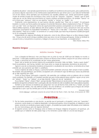 Módulo III
IIIIIIIIIIIIIII
131
Comunicação e Turismo
Academia de policia”, este ejemplo aparentemente se simplifica en la diferencia de acentuación, pero auditivamente,
ya provoca algunas reacciones en los interlocutores especialmente los que tienen poca o casi nada de familiaridad
con el otro idioma. Otros ejemplos que encontramos son aquellas palabras que, siendo practicamente iguales,
mudan de sentido al pasar de una lengua a otra; como el caso de “exquisito - esquisito”; “barata” que no tiene
nada que ver con las ofertas que procuramos en nuestra cotidiana actividad económica. Así también “basura” no
es lo mismo que “vassoura”, este a su vez significa “escoba” y “escova” es “cepillo”, etc.
Finalmente, como expresaremos, sin que seamos ridículos, aquella frase “Pasó con su madre”. En portugués
brasileño no existe una forma poética de expresar el contenido literariosin alterar ampliamente la frase. El “Passou
com sua mãe” tiene una figuración irónica de aquel pronombre posesivo acompañado con el nombre de “mãe”.
Toda la belleza expresiva, el sabor delicioso del néctar poético se pierde en mofa y sarcasmo.En este caso muchos
traductores corrompieron la originalidad maravillosa en “Passou com a mãe dela”. Y ese íntimo, gustoso, fluido y
claro español, “Pasó con su madre” se convierte en un cuerpo simple, que hasta hoy el expresivo vocablo portugués
no lo ha conseguido interpretar.
Independiente con algunas dificultades de traducción, como lo dice Alfonso Reyes en su libro Aduana Lingüís-
tica, “el que ama de veras la lengua castellana tiene que amar a la vez la lengua portuguesa. Ambas se fertilizan la
una por la otra y mutuamente se acarician y halagan y lo que es muy importante...se complementan”.
Mário Ramão Villalva Filho
Nuestra lengua: _________________________________________________________
Jeitinho inventa “língua”
Com a chegada do Mercosul, mais uma língua vem se juntar às mais de 3.000 que são faladas no mundo: o
portunhol. Criado pelos brasileiros para fazer compras em Buenos Aires e Miami, esquiar em Las Leñas e tomar sol
no Caribe, o portunhol já foi incorporado até por nossos governantes.
Quem não se lembra da famosa máxima do ex-presidente Fernando Collor de Mello: “duela a quien duela?”
Outro ex-presidente, José Sarney, também não ficava atrás na criação de expressões idiomáticas do portunhol.
Agora é a vez de os empresários brasileiros enriquecerem o vocabulário do novo idioma, na tentativa de se fazer
entender por seus parceiros que falam o castelhano.
Como é objetivo de todas as línguas, o portunhol também pretende comunicar. Nem sempre é bem-sucedido.
Na verdade, esta pseudolíngua, que tentde a se expandir com a entrada em vigor do Mercosul, nasceu da pretensão
de se falar espanhol sem saber.
Como as duas línguas, português e espanhol, são parecidas, por analogias entre as palavras vão se criando
novos vocábulos. Por exemplo, se o brasileiro percebe que para muitas palavras basta substituir o ç por um z, como
em “abrazo”, “brazo” ou “cabeza”, já vai logo dizendo *calzas em vez de “pantalones”.
Ouse chamaré“llamar”, chorar é“llorar”,porquenãodizer*lleirar(cheirar),emvezdocorreto“oler”?Odiaemquetodos
os falantes de espanhol conhecerem bem o português, eles vão entender de onde os brasileiros tiram essas palavras esquisitas.
Também já são famosos os brasileiros que perguntam nas ruas de Buenos Aires onde fica o *orejón, que quer
dizer exatamente orelhão, mas não telefone público. Há uma tendência a se acreditar que as línguas são sempre
equivalentes e que o que faz sentido para uma faz também para a outra.
Fernanda Scalzo
(revista Mercosul - publicação conjunta dos jornais Folha de São Paulo e Clarín, São Paulo, 26 de janeiro de 1995)
1) Por los textos presentados en esta lección, se percibe que el portugués y el español, como son “parecidos”,
provocan a veces dudas a un hablante despistado. La lengua portuguesa, como la española, es hablada en varios
países, teniendo así vocábulos propios según la región. ¿Es posible que pueda haber dificultades entre hablantes
de una misma lengua, pero de regiones distintas?
2) El español convive, tanto en Paraguay como en Bolivia con lenguas indígenas (el guaraní y el quechua). ¿Es
posible que un hablante de tales países haga un lío tremendo cuando hable en una de esas lenguas?
*vocábulos inexistentes em língua espanhola.
Comunicação Aluno.p65 27/3/2007, 10:41131
 