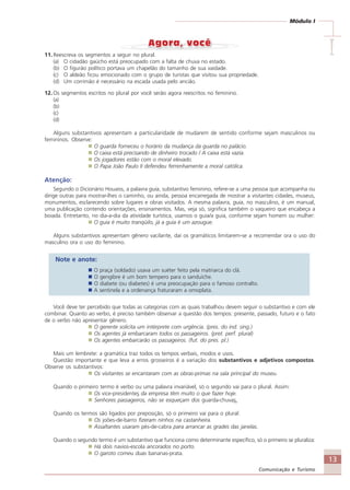 13
Comunicação e Turismo
Módulo I
IIIII11. Reescreva os segmentos a seguir no plural.
(a) O cidadão gaúcho está preocupado com a falta de chuva no estado.
(b) O figurão político portava um chapelão do tamanho de sua vaidade.
(c) O aldeão ficou emocionado com o grupo de turistas que visitou sua propriedade.
(d) Um corrimão é necessário na escada usada pelo ancião.
12. Os segmentos escritos no plural por você serão agora reescritos no feminino.
(a)
(b)
(c)
(d)
Alguns substantivos apresentam a particularidade de mudarem de sentido conforme sejam masculinos ou
femininos. Observe:
O guarda forneceu o horário da mudança da guarda no palácio.
O caixa está precisando de dinheiro trocado / A caixa está vazia.
Os jogadores estão com o moral elevado.
O Papa João Paulo II defendeu ferrenhamente a moral católica.
Atenção:
Segundo o Dicionário Houaiss, a palavra guia, substantivo feminino, refere-se a uma pessoa que acompanha ou
dirige outras para mostrar-lhes o caminho, ou ainda, pessoa encarregada de mostrar a visitantes cidades, museus,
monumentos, esclarecendo sobre lugares e obras visitados. A mesma palavra, guia, no masculino, é um manual,
uma publicação contendo orientações, ensinamentos. Mas, veja só, significa também o vaqueiro que encabeça a
boiada. Entretanto, no dia-a-dia da atividade turística, usamos o guia/a guia, conforme sejam homem ou mulher:
O guia é muito tranqüilo, já a guia é um azougue.
Alguns substantivos apresentam gênero vacilante, daí os gramáticos limitarem-se a recomendar ora o uso do
masculino ora o uso do feminino.
Note e anote:
O praça (soldado) usava um suéter feito pela matriarca do clã.
O gengibre é um bom tempero para o sanduíche.
O diabete (ou diabetes) é uma preocupação para o famoso contralto.
A sentinela e a ordenança fraturaram a omoplata.
Você deve ter percebido que todas as categorias com as quais trabalhou devem seguir o substantivo e com ele
combinar. Quanto ao verbo, é preciso também observar a questão dos tempos: presente, passado, futuro e o fato
de o verbo não apresentar gênero.
O gerente solicita um intérprete com urgência. (pres. do ind. sing.)
Os agentes já embarcaram todos os passageiros. (pret. perf. plural)
Os agentes embarcarão os passageiros. (fut. do pres. pl.)
Mais um lembrete: a gramática traz todos os tempos verbais, modos e usos.
Questão importante e que leva a erros grosseiros é a variação dos substantivos e adjetivos compostos.
Observe os substantivos:
Os visitantes se encantaram com as obras-primas na sala principal do museu.
Quando o primeiro termo é verbo ou uma palavra invariável, só o segundo vai para o plural. Assim:
Os vice-presidentes da empresa têm muito o que fazer hoje.
Senhores passageiros, não se esqueçam dos guarda-chuvas.
Quando os termos são ligados por preposição, só o primeiro vai para o plural:
Os joões-de-barro fizeram ninhos na castanheira.
Assaltantes usaram pés-de-cabra para arrancar as grades das janelas.
Quando o segundo termo é um substantivo que funciona como determinante específico, só o primeiro se pluraliza:
Há dois navios-escola ancorados no porto.
O garoto comeu duas bananas-prata.
Comunicação Aluno.p65 27/3/2007, 10:4113
 