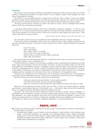 15
Comunicação e Turismo
Módulo I
IIIII
Segurança
Não é preciso cair do cavalo para comprovar a necessidade do capacete na trilha. O percurso, pelo meio da mata
fechada, é entrecortado por galhos. Os cavalos desviam, mas os cavaleiros acabam sendo atingidos por várias
farpas, principalmente na cabeça.
No caminho, os sons dos grilos disputam a atenção com os gritos de “olha a cabeça!” toda vez que alguém
passa por um galho. Afinal, é difícil enxergar muito além do cavalo da frente. Quando, no fim da rota, todos passam
por um açude, só é possível perceber que se está num riacho pelo barulho das patas dos cavalos na água.
“No escuro você tem de ter confiança no cavalo. É ele quem te conduz”, afirma o advogado Paulo Roberto
Moreira, de 45 anos, que adora essa sensação.
A estudante Juliana Pinheiro Roitman, de 23 anos, compartilha a paixão do advogado. “A noite tem mais
adrenalina”, diz. E o cavalo da estudante tratou de caprichar na emoção: ele resolveu empacar na travessia do açude.
“Ele não quis atravessar o rio de jeito nenhum. Fiquei com um pouco de medo porque ele é potro ainda”, conta
Juliana, já de volta, sã e salva, à fazenda.
(Caderno Viagem & Aventura, O Estado de S. Paulo, 08 fevereiro 2005, p. V8)
De modo geral o discurso em prosa é estudado sob três modalidades: descrição, narração, dissertação.
O texto que você leu é considerado narrativo, tem como matéria um fato, ou seja, qualquer acontecimento de
que uma personagem participe. O relato de um evento, seja ele real ou fictício, implica a existência dos seguintes
elementos:
O quê: fato, ação.
Quem: personagens.
Quem relata a história: o narrador.
Como: modo como a ação se desenrola.
Quando: época, momento em que a ação se desenrola.
Onde: lugar da ocorrência.
Nem sempre todos esses elementos estão presentes, à exceção de o quê e quem, sem os quais não há narração.
Outros podem aparecer: causa, conseqüência, etc.
O emissor do discurso, a repórter, nos conta sobre a cavalgada (o quê), da qual participam hóspedes de um hotel
(quem, alguns são nomeados no decorrer da narração), no campo e na mata circundantes (onde), em noite de lua
cheia (quando). O como detalha o processo: os hóspedes se reúnem, bebem cachaça, comem biscoitos; vestem-se
e calçam-se adequadamente; há, inclusive, citações de episódios vividos por alguns participantes em particular.
Ainda, detalha a companhia (o com quem), os proprietários da fazenda Jan e Leonor. Pode-se inferir o porquê da
cavalgada: apreciar a paisagem em noite de lua cheia e viver as emoções de uma cavalgada no escuro.
Entretanto, não se pode pensar em narrativa pura, nem em descrição ou dissertação puras. Um procedimento
está sempre sofrendo interferência de outro. O que temos é a predominância de uma ou de outra modalidade.
No texto em discussão, temos momentos descritivos e até dissertativos.
O percurso, pelo meio da mata fechada, é entrecortado por galhos.
A lua aqui é muito bonita, dá uma outra visão da paisagem.
Fiquei com um pouco de medo porque ele é potro ainda,conta Juliana, já de volta, sã e salva.
Observe que temos adjetivações: fechada, bonita, pouco de medo, sã, salva; temos verbos (estado ou ligação)
que remetem a caracterizações, aspectos: é entrecortado, a lua… é, ele é potro, fiquei (do verbo ficar) usado para
mostrar um aspecto emocional. São aspectos descritivos presentes no texto.
Veja agora: “No escuro você tem de ter confiança no cavalo. É ele quem te conduz”, afirma o advogado... O
personagem emite uma opinião e a justifica. A mesma situação opinativa aparece na fala de Juliana: “A noite tem
mais adrenalina”. Jan, o dono da fazenda, afirma que a lua “dá uma outra visão da paisagem”, também é uma
opinião e se presta muito bem a convencer os leitores das vantagens de fazer uma cavalgada. O texto opinativo ou
que trabalha com idéias que são justificadas, explicadas, explicitadas, é considerado dissertativo.
A) De posse das informações dadas, identifique os trechos a seguir, se são descritivos, narrativos ou dissertativos e
procure justificar sua escolha.
1. Na aldeia estão a igreja, a casa do ferreiro, a casa do professor e o salão de baile, onde as famosas cucas
alemãs – com recheio de banana, uva, morango, coco, chocolate, abacaxi e macã – podem ser provadas
inteiras por R$ 3,50 (ou R$ 1,00 o pedaço). A aldeia também abriga o Museu Histórico Municipal de Nova
Petrópolis, que expõe ferramentas, armas, máquinas de costura, roupas, fotos, lampiões e outras peças
doadas pelos descendentes dos imigrantes.
Comunicação Aluno.p65 27/3/2007, 10:4115
 