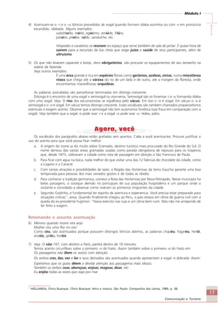 17
Comunicação e Turismo
Módulo I
IIIII
4) Acentuam-se o –i e o –u tônicos precedidos de vogal quando formam sílaba sozinhos ou com -s em pronúncia
escandida, silabada. Alguns exemplos:
substituído, traído, egoísmo, amiúde, friúra,
paraíso, proíbe, ruído, sanduíche, etc.
Hóspedes e cavaleiros se reúnem no espaço que serve também de sala de jantar. É quase hora de
saírem para a excursão da lua cheia que exige juízo e saúde de seus participantes, além de
altruísmo.
5) Os que não levaram capacete e botas, itens obrigatórios, vão procurar os equipamentos de seu tamanho na
selaria da fazenda.
Veja outros exemplos:
É uma área grande e rica em espécies florais como gerânios, azáleas, zínias, numa miscelânea
rósea que chega até a várzea do rio de um lado e de outro, até a margem da floresta, onde
encontramos maravilhosas orquídeas.
As palavras assinaladas são paroxítonas terminadas em ditongo crescente.
Ditongo é o encontro de uma vogal + semivogal ou vice-versa. Semivogal são os fonemas -i e -u formando sílaba
com uma vogal. Veja: O riso dos excursionistas se espalhava pelo vácuo. Em riso o -o é vogal. Em vácuo o -u é
semivogal e o -o é vogal. Em vácuo temos ditongo crescente. Esses vocábulos são também chamados proparoxítonos
eventuais e exigem acento. Observe que a semivogal não tem autonomia fonética (soa fraca em comparação com a
vogal). Veja também que a vogal -e pode soar -i e a vogal -o pode soar -u: rédea, pátio.
Os vocábulos dos parágrafos abaixo estão grafados sem acentos. Cabe a você acentuá-los. Procure justificar o
uso do acento para que você possa fixar melhor.
a. A origem do nome ja diz muito sobre Gramado, destino turistico mais procurado do Rio Grande do Sul. O
nome derivou das vastas areas gramadas usadas como parada obrigatoria de repouso para os tropeiros
que, desde 1875, utilizavam a cidade como rota de passagem em direção a São Francisco de Paula.
b. Para ficar com agua na boca, nada melhor do que visitar uma das 12 fabricas de chocolate da cidade, como
a Lugano e a Caracol.
c. Com tantas atrações e possibilidades de lazer, a Região das Hortensias da Serra Gaucha garante uma boa
temporada para pessoas dos mais variados gostos e de todas as idades.
d. Para conhecer a tradição germanica, comece a Rota das Hortensias por Nova Petropolis. Nesse municipio ha
belas paisagens, o sotaque alemão no portugues de sua população hospitaleira e um parque onde o
visitante e convidado a observar como viveram os primeiros imigrantes da cidade.
e. Segundo Godinho, e fundamental ter espirito de aventura e experiencia. Você precisa estar preparado para
situações criticas”, avisa. Quando finalmente chegou ao Peru, o pais estava em clima de guerra civil com a
queda do ex-presidente Fugimori. “Havia exercito nas ruas e um clima bem ruim. Mas não me arrependo de
ter feito a viagem.
Retomando o assunto acentuação
6) Menino quando morre vira anjo
Mulher vira uma flor no céu1
Como céu, são acentuados porque possuem ditongos tônicos abertos, as palavras chapéu, fogaréu, herói,
anzóis, geléia, hotéis.
7) Veja: O vôo 747, com destino a Paris, partirá dentro de 10 minutos.
Temos acento circunflexo sobre o primeiro -o do hiato. Assim também sobre o primeiro -e do hiato em:
Os passageiros não lêem os avisos com atenção.
Os verbos crer, dar, ver e ler e seus derivados são acentuados quando apresentam a vogal -e dobrada: Assim:
Esperamos que os guias dêem a devida atenção aos passageiros mais idosos.
Também os verbos coar, abençoar, enjoar, magoar, doar, etc:
Eu enjôo todas as vezes que viajo por mar.
1
HOLLANDA, Chico Buarque. Chico Buarque: letra e música. São Paulo: Companhia das Letras, 1989, p. 38.
Comunicação Aluno.p65 27/3/2007, 10:4117
 