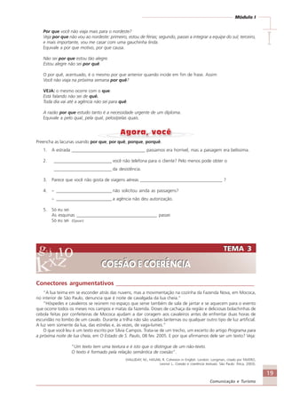 19
Comunicação e Turismo
Módulo I
IIIII
Por que você não viaja mais para o nordeste?
Veja por que não vou ao nordeste: primeiro, estou de férias; segundo, passei a integrar a equipe do sul; terceiro,
e mais importante, vou me casar com uma gauchinha linda.
Equivale a por que motivo, por que causa.
Não sei por que estou tão alegre.
Estou alegre não sei por quê.
O por quê, acentuado, é o mesmo por que anterior quando incide em fim de frase. Assim:
Você não viaja na próxima semana por quê?
VEJA: o mesmo ocorre com o que:
Está falando não sei de quê.
Toda dia vai até a agência não sei para quê.
A razão por que estudo tanto é a necessidade urgente de um diploma.
Equivale a pelo qual, pela qual, pelos/pelas quais.
Preencha as lacunas usando por que, por quê, porque, porquê.
1. A estrada _________________________________ passamos era horrível, mas a paisagem era belíssima.
2. __________________________ você não telefona para o cliente? Pelo menos pode obter o
__________________________ da desistência.
3. Parece que você não gosta de viagens aéreas _____________________________________ ?
4. – _________________________ não solicitou ainda as passagens?
– _________________________ a agência não deu autorização.
5. Só eu sei
As esquinas ____________________________________ passei
Só eu sei (Djavan)
TEMA 3
COESÃO E COERÊNCIA
TEMA 3
COESÃO E COERÊNCIA
Conectores argumentativos _______________________________________________
“A lua teima em se esconder atrás das nuvens, mas a movimentação na cozinha da Fazenda Nova, em Mococa,
no interior de São Paulo, denuncia que é noite de cavalgada da lua cheia.”
“Hóspedes e cavaleiros se reúnem no espaço que serve também de sala de jantar e se aquecem para o evento
que ocorre todos os meses nos campos e matas da fazenda. Doses de cachaça da região e deliciosas bolachinhas de
cebola feitas por confeiteiras de Mococa ajudam a dar coragem aos cavaleiros antes de enfrentar duas horas de
escuridão no lombo de um cavalo. Durante a trilha não são usadas lanternas ou qualquer outro tipo de luz artificial.
A luz vem somente da lua, das estrelas e, às vezes, de vaga-lumes.”
O que você leu é um texto escrito por Sílvia Campos. Trata-se de um trecho, um excerto do artigo Programa para
a próxima noite de lua cheia, em O Estado de S. Paulo, 08 fev. 2005. E por que afirmamos dele ser um texto? Veja:
“Um texto tem uma textura e é isto que o distingue de um não-texto.
O texto é formado pela relação semântica de coesão”.
(HALLIDAY, M.; HASAN, R. Cohesion in English. London: Longman, citado por FAVERO,
Leonor L. Coesão e coerência textuais. São Paulo: Ática, 2003).
Comunicação Aluno.p65 27/3/2007, 10:4119
 