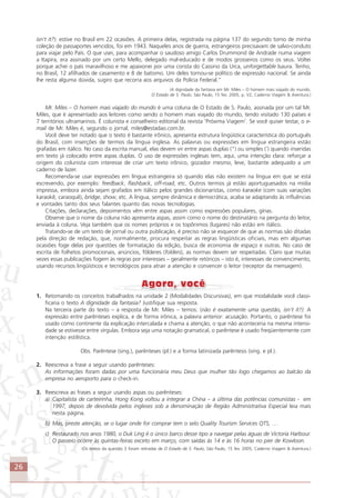 26
isn’t it?): estive no Brasil em 22 ocasiões. A primeira delas, registrada na página 137 do segundo tomo de minha
coleção de passaportes vencidos, foi em 1943. Naqueles anos de guerra, estrangeiros precisavam de salvo-conduto
para viajar pelo País. O que usei, para acompanhar o saudoso amigo Carlos Drummond de Andrade numa viagem
a Itapira, era assinado por um certo Mello, delegado mal-educado e de modos grosseiros como os seus. Voltei
porque achei o país maravilhoso e me apaixonei por uma corista do Cassino da Urca, unforgettable Isaura. Tenho,
no Brasil, 12 afilhados de casamento e 8 de batismo. Um deles tornou-se político de expressão nacional. Se ainda
lhe resta alguma dúvida, sugiro que recorra aos arquivos da Polícia Federal.”
(A dignidade da fantasia em Mr. Miles – O homem mais viajado do mundo.
O Estado de S. Paulo, São Paulo, 15 fev. 2005, p. V2, Caderno Viagem & Aventura.)
Mr. Miles – O homem mais viajado do mundo é uma coluna de O Estado de S. Paulo, assinada por um tal Mr.
Miles, que é apresentado aos leitores como sendo o homem mais viajado do mundo, tendo visitado 130 países e
7 territórios ultramarinos. É colunista e conselheiro editorial da revista ‘Próxima Viagem’. Se você quiser testar, o e-
mail de Mr. Miles é, segundo o jornal, miles@estadao.com.br.
Você deve ter notado que o texto é bastante irônico, apresenta estrutura lingüística característica do português
do Brasil, com inserções de termos da língua inglesa. As palavras ou expressões em língua estrangeira estão
grafadas em itálico. No caso da escrita manual, elas devem vir entre aspas duplas (“) ou simples (‘) quando inseridas
em texto já colocado entre aspas duplas. O uso de expressões inglesas tem, aqui, uma intenção clara: reforçar a
origem do colunista com interesse de criar um texto irônico, gozador mesmo, leve, bastante adequado a um
caderno de lazer.
Recomenda-se usar expressões em língua estrangeira só quando elas não existem na língua em que se está
escrevendo, por exemplo: feedback, flashback, off-road, etc. Outros termos já estão aportuguesados na mídia
impressa, embora ainda sejam grafados em itálico pelos grandes dicionaristas, como karaoke (com suas variações
karaokê, caraoquê), bridge, show, etc. A língua, sempre dinâmica e democrática, acaba se adaptando às influências
e vontades tanto dos seus falantes quanto das novas tecnologias.
Citações, declarações, depoimentos vêm entre aspas assim como expressões populares, gírias.
Observe que o nome da coluna não apresenta aspas, assim como o nome do destinatário na pergunta do leitor,
enviada à coluna. Veja também que os nomes próprios e os topônimos (lugares) não estão em itálico.
Tratando-se de um texto de jornal ou outra publicação, é preciso não se esquecer de que as normas são ditadas
pela direção de redação, que, normalmente, procura respeitar as regras lingüísticas oficiais, mas em algumas
ocasiões foge delas por questões de formatação da edição, busca de economia de espaço e outras. No caso de
escrita de folhetos promocionais, anúncios, fôlderes (folders), as normas devem ser respeitadas. Claro que muitas
vezes essas publicações fogem às regras por interesses – geralmente retóricos – isto é, interesses de convencimento,
usando recursos lingüísticos e tecnológicos para atrair a atenção e convencer o leitor (receptor da mensagem).
1. Retomando os conceitos trabalhados na unidade 2 (Modalidades Discursivas), em que modalidade você classi-
ficaria o texto A dignidade da fantasia? Justifique sua resposta.
Na terceira parte do texto – a resposta de Mr. Miles – temos: (não é exatamente uma questão, isn’t it?): A
expressão entre parênteses explica, e de forma irônica, a palavra anterior: acusação. Portanto, o parêntese foi
usado como continente da explicação intercalada e chama a atenção, o que não aconteceria na mesma intensi-
dade se estivesse entre vírgulas. Embora seja uma notação gramatical, o parêntese é usado freqüentemente com
intenção estilística.
Obs. Parêntese (sing.), parênteses (pl.) e a forma latinizada parêntesis (sing. e pl.).
2. Reescreva a frase a seguir usando parênteses:
As informações foram dadas por uma funcionária meu Deus que mulher tão logo chegamos ao balcão da
empresa no aeroporto para o check-in.
3. Reescreva as frases a seguir usando aspas ou parênteses:
a) Capitalista de carteirinha, Hong Kong voltou a integrar a China – a última das potências comunistas - em
1997, depois de devolvida pelos ingleses sob a denominação de Região Administrativa Especial leia mais
nesta página.
b) Mas, preste atenção, se o lugar onde for comprar tem o selo Quality Tourism Services QTS, …
c) Restaurado nos anos 1980, o Duk Ling é o único barco desse tipo a navegar pelas águas de Victoria Harbour.
O passeio ocorre às quintas-feiras exceto em março, com saídas às 14 e às 16 horas no pier de Kowloon.
(Os textos da questão 3 foram retiradas de O Estado de S. Paulo, São Paulo, 15 fev. 2005, Caderno Viagem & Aventura.)
Comunicação Aluno.p65 27/3/2007, 10:4126
 