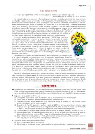 27
Comunicação e Turismo
Módulo I
IIIII
É de bolso mesmo
A versão digital e portátil do Aurélio escaneia as palavras e dá seu significado em segundos
(Jerônimo Teixeira, Veja, ed. 1904, ano 38, n. 19, 11 mai. 2005.)
No mercado editorial, o setor mais influenciado pela tecnologia é o dos livros de referência. Cada vez mais,
enciclopédias e dicionários são apresentados em formatos digitais. O mais tradicional dicionário brasileiro, o Aurélio,
está levando essa tendência para um campo novo no país: o dos dicionários e tradutores instantâneos – e portáteis.
Recém-lançado pelo grupo Positivo, que adquiriu seus direitos em 2003, o Aurélio Digital é uma espécie de caneta
com scanner embutido e permite que o usuário, ao passar o aparelho sobre uma palavra impressa, obtenha sua
definição em segundos. É o lance mais recente na guerra mercadológica que se trava nas livrarias brasileiras desde que
o Dicionário Houaiss surgiu em 2001, quebrando a hegemonia de 26 anos do “Aurelião” no
setor. O conteúdo do Aurélio Digital é praticamente o mesmo dos dicionários em papel, mas o
aparelho também reconhece algumas flexões de verbos e adjetivos que não constam do
dicionário original. Além disso, a maquininha oferece um tradutor inglês-português.
A primeira geração de dicionários digitais apareceu em CD-ROM. Hoje estas ferra-
mentas estão migrando para a internet, na qual se encontram várias opções de traduto-
res e dicionários instantâneos como o Ultralíngua – que fornece mecanismos de tradu-
ção rápida para o site do jornal International Herald Tribune – e o Answers, cujos
serviços são gratuitos. O mais conhecido é o israelense Babylon, que congrega 25
dicionários em treze idiomas. Começou com um serviço gratuito na rede, mas hoje
funciona com assinatura paga. Dos 27 milhões de usuários em todo o mundo, 2,5
milhões – a maior fatia num único país – estão no Brasil. Em geral basta selecionar uma
palavra na tela do computador e apertar uma ou duas teclas para obter definições equiva-
lentes em várias línguas.
Aparelhos como o Aurélio Digital atendem a uma demanda distinta. A tecnologia portátil
já se encontra difundida em muitos países, com dicionários em várias línguas. A WizCom,
companhia com sede em Israel que produz o aparelho, começou a fabricar as primeiras versões em 1997. Hoje, são
comercializadas cerca de 100.000 unidades por ano – metade delas destina-se ao mercado americano, em dezenas
de versões. A ferramenta é útil principalmente para profissionais que viajam a negócios e precisam de um instru-
mento para tradução de uso e transporte práticos. Isso sem falar, claro, nos viciados em engenhocas eletrônicas.
Com seu scanner, o Aurélio Digital poupa o trabalho da digitação. Sua operação, porém, exige um certo traquejo:
basta entortar a mão ou passar a caneta muito rapidamente sobre o texto para que a palavra seja lida de forma
truncada. Mas a maior dificuldade operacional é outra – o preço um tanto salgado, de 700 reais.
Se você leu atentamente, percebeu que o texto é claro, conciso, correto em termos gramaticais como deve ser um
texto informativo cujo objetivo é levar de modo rápido as notícias aos leitores. Entretanto, aparecem alguns termos
informais, algumas palavras de gíria como lance, o diminutivo maquininha, o próprio nome do produto: Aurelião.
Isso se deve a uma busca de aproximação com os leitores, principalmente tratando-se de um produto que, dirigido
em especial a executivos, atrai muito os jovens, porque de alta tecnologia, o que é fascinante para a juventude.
A) Considere que você é estudante e está respondendo por escrito a perguntas sobre o texto É de bolso mesmo, numa
prova. Dentre as assertivas a seguir escolha a que lhe parecer mais adequada. Lembre-se de que você deve trabalhar
com o conteúdo, as idéias e a adequação lingüística a uma prova e esta é sempre uma situação formal de comunicação.
1. Segundo o texto, podemos afirmar que:
(a) Enciclopédias e dicionários, obras de referência, são os maiores beneficiários da tecnologia.
(b) Para os livros de referência, a tecnologia tem sido uma coisa muito legal.
(c) O Dicionário Houaiss, ao ser lançado em 2001, balançou as vendas do Aurelião; por isso, o grupo Positivo
lançou o digital para ganhar novos mercados.
(d) Os usuários do Aurelião passaram a usufruir, a partir de 2003, de um novo dicionário, o Houaiss, o que
obrigou o grupo que detém os direitos do antigo Dicionário Aurélio – durante 26 anos o líder de mercado
na área – a buscar inovações tecnológicas que permitam a recuperação dessa hegemonia.
(e) O Aurélio Digital é o máximo, é dez, porque ajuda nas flexões de verbos e adjetivos e também na tradução.
(f) O Aurélio Digital, além da praticidade de uso e transporte, permite ao usuário elucidar dúvidas de flexão de
alguns verbos e adjetivos, como também é capaz de traduzir palavras do inglês para o português.
g) O novo dicionário lançado pelo Grupo Positivo é muito bom para as pessoas que não conseguem aprender
outra língua e para os maluquinhos por engenhocas eletrônicas.
2. Assinale as afirmações que considerar corretas:
(a) Todos os dicionários digitais são gratuitos.
(b) O Brasil pode ser considerado um dos maiores usuários do Babylon, dicionário e tradutor de origem israelense.
Comunicação Aluno.p65 27/3/2007, 10:4127
 