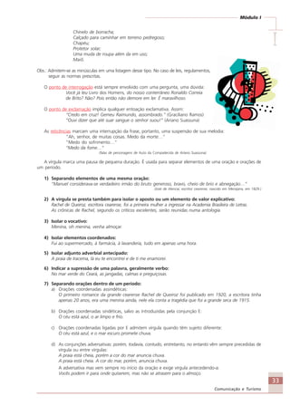 33
Comunicação e Turismo
Módulo I
IIIII
Chinelo de borracha;
Calçado para caminhar em terreno pedregoso;
Chapéu;
Protetor solar;
Uma muda de roupa além da em uso;
Maiô.
Obs.: Admitem-se as minúsculas em uma listagem desse tipo. No caso de leis, regulamentos,
seguir as normas prescritas.
O ponto de interrogação está sempre envolvido com uma pergunta, uma dúvida:
Você já leu Livro dos Homens, do nosso conterrâneo Ronaldo Correia
de Brito? Não? Pois então não demore em ler. É maravilhoso.
O ponto de exclamação implica qualquer entoação exclamativa. Assim:
“Credo em cruz! Gemeu Raimundo, assombrado.” (Graciliano Ramos)
“Ouvi dizer que até suar sangue o senhor suou!” (Ariano Suassuna)
As reticências marcam uma interrupção da frase, portanto, uma suspensão de sua melodia:
“Ah, senhor, de muitas coisas. Medo da morte…”
“Medo do sofrimento…”
“Medo da fome…”
(falas de personagens de Auto da Compadecida de Ariano Suassuna)
A vírgula marca uma pausa de pequena duração. É usada para separar elementos de uma oração e orações de
um período.
1) Separando elementos de uma mesma oração:
“Manuel considerava-se verdadeiro irmão do bruto generoso, bravo, cheio de brio e abnegação…”
(José de Alencar, escritor cearense, nascido em Mecejana, em 1829.)
2) A vírgula se presta também para isolar o aposto ou um elemento de valor explicativo:
Rachel de Queiroz, escritora cearense, foi a primeira mulher a ingressar na Academia Brasileira de Letras.
As crônicas de Rachel, segundo os críticos excelentes, serão reunidas numa antologia.
3) Isolar o vocativo:
Menina, oh menina, venha almoçar.
4) Isolar elementos coordenados:
Fui ao supermercado, à farmácia, à lavanderia, tudo em apenas uma hora.
5) Isolar adjunto adverbial antecipado:
A praia de Iracema, lá eu te encontrei e de ti me enamorei.
6) Indicar a supressão de uma palavra, geralmente verbo:
No mar verde do Ceará, as jangadas, calmas e preguiçosas.
7) Separando orações dentro de um período:
a) Orações coordenadas assindéticas:
O primeiro romance da grande cearense Rachel de Queiroz foi publicado em 1920, a escritora tinha
apenas 20 anos, era uma menina ainda, nele ela conta a tragédia que foi a grande seca de 1915.
b) Orações coordenadas sindéticas, salvo as introduzidas pela conjunção E:
O céu está azul, o ar limpo e frio.
c) Orações coordenadas ligadas por E admitem vírgula quando têm sujeito diferente:
O céu está azul, e o mar escuro promete chuva.
d) As conjunções adversativas: porém, todavia, contudo, entretanto, no entanto vêm sempre precedidas de
vírgula ou entre vírgulas:
A praia está cheia, porém a cor do mar anuncia chuva.
A praia está cheia. A cor do mar, porém, anuncia chuva.
A adversativa mas vem sempre no início da oração e exige vírgula antecedendo-a:
Vocês podem ir para onde quiserem, mas não se atrasem para o almoço.
Comunicação Aluno.p65 27/3/2007, 10:4133
 
