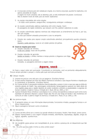 34
e) A conjunção conclusiva pois vem isolada por vírgulas. Já a mesma conjunção, quando for explicativa, virá
apenas precedida de vírgula.
A viagem foi muito cansativa; não se aborreça, pois, se eles reclamarem do passeio. (conclusiva)
Não se afastem muito do hotel, pois vai chover. (explicativa)
f) As orações intercaladas vêm entre vírgulas:
– Se todos vocês quiserem, asseguro-lhes, conseguiremos antecipar o embarque.
g) As orações subordinadas adjetivas explicativas vêm entre vírgulas. Assim:
Os passageiros da região nordestina, que estavam com frio, pediram cobertores no avião.
h) As orações subordinadas adjetivas restritivas são indispensáveis ao entendimento da frase e, por isso,
vêm sem vírgulas.
Os vôos que estavam atrasados provocaram o caos no aeroporto.
i) Vírgulas são usadas para separar oração subordinada adverbial, principalmente quando anteposta.
Assim:
Quando o avião aterrisou, ouviu-se um estalar gostoso de palmas.
8) Usam-se vírgulas para isolar:
a) Orações reduzidas de infinitivo:
A não ser o atraso, nosso vôo foi perfeito.
b) Orações reduzidas de gerúndio:
Saindo no horário, o ônibus manteve o tempo previsto e chegamos com folga.
c) Orações reduzidas de particípio:
Cansados, os passageiros dormiram a viagem inteira.
As frases a seguir estão sem pontuação. Consultando as orientações, você vai pontuá-las adequadamente.
Procure sempre perceber o porquê, o motivo pelo qual você está pontuando.
A) Coloque vírgulas:
1) Levanto-me procuro uma vela que a luz vai apagar-se. (Graciliano Ramos)
2) Se dois vizinhos brigavam por terra Seu Ribeiro chamava-os estudava o caso traçava fronteira e impedia que
os contendores se grudassem. (Graciliano Ramos)
3) Em Correia de Brito a casa grande nordestina cheia de alpendres e anexos é como a nave que vaga na órbita do
estranho planeta de Solaris. Seus personagens embrutecidos fantasmagóricos parecem ter saído direto de
uma tragédia grega para a rigidez desértica do sertão nordestino sofrendo as perplexidades e angústias do
homem moderno. (Caderno Cultura, O Estado de S. Paulo, 08 mai. 2005, p. D2.)
4) Superar limitações físicas climáticas e psicológicas é só o começo da experiência vivida por quem entra numa
expedição de alpinismo disposto a passar longos dias fora de casa longe da família e das mordomias em
nome de um ideal. (Caderno Viagem & Aventura, O Estado de S. Paulo, 07 jul. 2005, p. V4)
B) Use ponto-e-vírgula.
5) O aeroporto estava um caos informações desencontradas, funcionários irritados, passageiros furiosos e um
dilúvio despencando.
6) Alguns passageiros berravam outros emudeciam.
C) Use dois-pontos.
7) Correia de Brito afirma ser o cinema sua grande referência Kurozawa, Pasolini, Peter Brook, tantos outros.
8) Objetos imprescindíveis a uma viagem tranqüila remédios, desinfetante, esparadrapo, algodão, artigos de
higiene, agasalho, quarda-chuva.
D) Use reticências.
9) Um momento vamos pensar com tranqüilidade ah, já sei, solicito a presença de um despachante que fale
inglês.
10) – Eu acho que essa mala é minha ou estou vendo coisas?
Comunicação Aluno.p65 27/3/2007, 10:4134
 