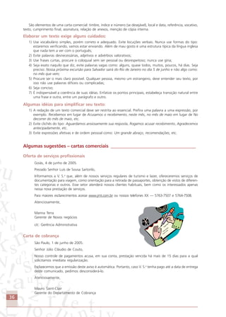 36
São elementos de uma carta comercial: timbre, índice e número (se desejável), local e data, referência, vocativo,
texto, cumprimento final, assinatura, relação de anexos, menção de cópia interna.
Elaborar um texto exige alguns cuidados:
1) Use vocabulário simples, porém correto e adequado. Evite locuções verbais. Nunca use formas do tipo:
estaremos verificando, vamos estar enviando. Além de mau gosto é uma estrutura típica da língua inglesa
que nada tem a ver com o português;
2) Evite palavras desnecessárias, adjetivos e advérbios valorativos;
3) Use frases curtas, procure o coloquial sem ser pessoal ou desrespeitoso; nunca use gíria;
4) Seja exato naquilo que diz, evite palavras vagas como: alguns, quase todos, muitos, poucos, há dias. Seja
preciso: Nossa próxima excursão para Salvador sairá do Rio de Janeiro no dia 5 de junho e não algo como:
no mês que vem;
5) Procure ser o mais claro possível. Qualquer pessoa, mesmo um estrangeiro, deve entender seu texto, por
isso não use palavras difíceis ou complicadas;
6) Seja conciso;
7) É indispensável a coerência de suas idéias. Enfatize os pontos principais, estabeleça transição natural entre
uma frase e outra, entre um parágrafo e outro.
Algumas idéias para simplificar seu texto:
1) A redação de um texto comercial deve ser restrita ao essencial. Prefira uma palavra a uma expressão, por
exemplo. Recebemos em lugar de Acusamos o recebimento; neste mês, no mês de maio em lugar de No
decorrer do mês de maio, etc.
2) Evite clichês do tipo: Aguardamos ansiosamente sua resposta, Rogamos acusar recebimento, Agradecemos
antecipadamente, etc.
3) Evite expressões afetivas e de ordem pessoal como: Um grande abraço, recomendações, etc.
Algumas sugestões – cartas comerciais ____________________________________
Oferta de serviços profissionais
Goiás, 4 de junho de 2005.
Prezado Senhor Luís de Sousa Sartorilo,
Informamos a V. S.a
que, além de nossos serviços regulares de turismo e lazer, ofereceremos serviços de
documentação para viagem, como orientação para a retirada de passaportes, obtenção de vistos de diferen-
tes categorias e outros. Esse setor atenderá nossos clientes habituais, bem como os interessados apenas
nessa nova prestação de serviços.
Para maiores esclarecimentos acesse www.jmt.com.br ou nossos telefones XX — 5763-7507 e 5764-7508.
Atenciosamente,
Marina Terra
Gerente de Novos negócios
c/c: Gerência Administrativa
Carta de cobrança
São Paulo, 1 de junho de 2005.
Senhor Júlio Cláudio de Couto,
Nosso controle de pagamentos acusa, em sua conta, prestação vencida há mais de 15 dias para a qual
solicitamos imediata regularização.
Esclarecemos que a emissão deste aviso é automática. Portanto, caso V. S.a
tenha pago até a data de entrega
deste comunicado, pedimos desconsiderá-lo.
Atenciosamente,
Mauro Saint-Clair
Gerente do Departamento de Cobrança
Comunicação Aluno.p65 27/3/2007, 10:4136
 