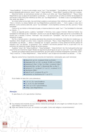 38
“Vossa Excelência”. A coisa é muito simples: usa-se “sua” (“Sua Santidade”, “Sua Excelência” etc.) quando se fala da
pessoa designada pelo pronome; usa-se “vossa” (“Vossa Senhoria”, “Vossa Alteza”) quando se fala com a pessoa.
Moral da história: se você precisar escrever um ofício a um reitor, use “Vossa Magnificência”: “Peço a Vossa
Magnificência que se digne de reconsiderar sua decisão…”. Se você escrever um ofício ao diretor da faculdade em
que estuda e nesse ofício fizer referência ao reitor, use “Sua Magnificência”: “Já relatei o caso a Sua Magnificência,
mas ainda não obtive…”
Se o reitor estiver ao seu lado, mas você dirigir a palavra a outra pessoa e fizer referência a ele (reitor), use “sua”:
“Pois é, ministro, eu estava falando com Sua Magnificência justamente sobre…”. Com o papa, a coisa não é
diferente: numa conversa sobre ele, usa-se “Sua Santidade”; numa hipotética conversa com ele, usar-se-ia “Vossa
Santidade”.
Como se vê, ao noticiar a internação do papa, a imprensa deveria ter usado “sua” (“Sua Santidade foi internado
no mesmo…”)
Vamos ao segundo ponto: a palavra “santidade” é feminina, mas o papa é homem. Moral da história: Sua
Santidade foi internado (e não “internada”). Ocorre aí um caso de silepse (figura pela qual se faz a concordância de
acordo com o sentido). O termo “internado” não concorda com “Santidade”, mas com o ser que o pronome
representa (o papa).
Por fim, o terceiro ponto: o da pessoa gramatical dos pronomes de tratamento. Você deve ter notado que, no
hipotético ofício dirigido ao reitor, havia a seguinte construção: “Peço a Vossa Magnificência que se digne de
reconsiderar sua decisão…”. Notou o emprego de “se digne” (pronome e forma verbal de terceira pessoa do
singular) e de “sua decisão” (o possessivo “sua” também é da terceira pessoa)? Pois é, aí que está o nó: os
pronomes de tratamento exigem flexões de terceira pessoa.
A palavra “vossa” (de “Vossa Excelência”, “Vossa Santidade”, “Vossa Senhoria” etc.) faz muita gente achar que
essas formas de tratamento exigem flexões da segunda do plural (iguais às que se usam com “vós”). Não exigem.
Quando usar qualquer dessas formas de tratamento, aja como agiria se estivesse empregando o pronome “você”:
“Peço a você (ou “a Vossa Magnificência”, “Vossa Senhoria”) que se digne de reconsiderar sua decisão…”. É isso.
Algumas outras formas importantes de pronomes de tratamento e abreviações para você memorizar:
Alteza (V.A. ou S.A., no plural, VV.AA. ou SS.AA.)
Majestade (V.M. ou S.M.; no plural, SS.MM. ou VV.MM.)
Reverência (V. Rev.a
; V. Rev.as
ou S.Rev.a
; no plural, S.Rev.as
)
Reverendo (Rev. ou Rev.do
e Reverenda (Rev. ou Rev.da
)
Senhoria (V. S.a
, no plural V. S.as
ou S.S.a
, no plural, S.S.as
)
Meritíssimo (MM.)
Padre (P. ou P.e
; no plural. PP. ou P.es
)
Ilustríssimo ou Ilustríssima (Il.mo(s)
ou Il.ma(s)
)
Os já citados no texto têm como abreviatura:
S. Ex.a
e S. Ex.as
para Excelência
S.S. ou SS. SS. para Santidade
V. Em.a
ou V. Em.as
para Eminência
V.Mag.a
para Magnificência
Atenção:
D. para Dona; Sr. e Sr.a
para Senhor e Senhora
1) Sua empresa está enviando aos seus clientes material de promoção de uma viagem ao nordeste do país. Como
você redigiria o vocativo na carta?
2) Entre seus clientes há um juiz, um ministro e um padre. Como você redigiria o encaminhamento?
Comunicação Aluno.p65 27/3/2007, 10:4138
 