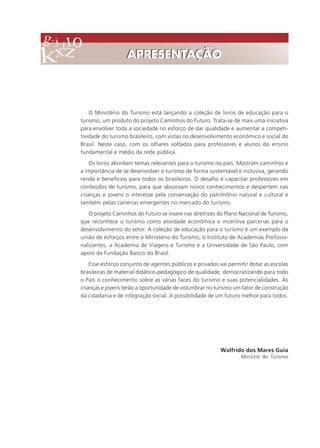 O Ministério do Turismo está lançando a coleção de livros de educação para o
turismo, um produto do projeto Caminhos do Futuro. Trata-se de mais uma iniciativa
para envolver toda a sociedade no esforço de dar qualidade e aumentar a competi-
tividade do turismo brasileiro, com vistas no desenvolvimento econômico e social do
Brasil. Neste caso, com os olhares voltados para professores e alunos do ensino
fundamental e médio da rede pública.
Os livros abordam temas relevantes para o turismo no país. Mostram caminhos e
a importância de se desenvolver o turismo de forma sustentável e inclusiva, gerando
renda e benefícios para todos os brasileiros. O desafio é capacitar professores em
conteúdos de turismo, para que absorvam novos conhecimentos e despertem nas
crianças e jovens o interesse pela conservação do patrimônio natural e cultural e
também pelas carreiras emergentes no mercado do turismo.
O projeto Caminhos do Futuro se insere nas diretrizes do Plano Nacional de Turismo,
que reconhece o turismo como atividade econômica e incentiva parcerias para o
desenvolvimento do setor. A coleção de educação para o turismo é um exemplo da
união de esforços entre o Ministério do Turismo, o Instituto de Academias Profissio-
nalizantes, a Academia de Viagens e Turismo e a Universidade de São Paulo, com
apoio da Fundação Banco do Brasil.
Esse esforço conjunto de agentes públicos e privados vai permitir dotar as escolas
brasileiras de material didático-pedagógico de qualidade, democratizando para todo
o País o conhecimento sobre as várias faces do turismo e suas potencialidades. As
crianças e jovens terão a oportunidade de vislumbrar no turismo um fator de construção
da cidadania e de integração social. A possibilidade de um futuro melhor para todos.
Walfrido dos Mares Guia
Ministro do Turismo
APRESENTAÇÃOAPRESENTAÇÃO
Comunicação Aluno.p65 27/3/2007, 10:413
 