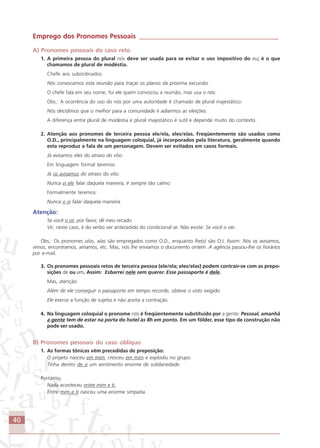 40
Emprego dos Pronomes Pessoais __________________________________________
A) Pronomes pessoais do caso reto
1. A primeira pessoa do plural nós deve ser usada para se evitar o uso impositivo do eu; é o que
chamamos de plural de modéstia.
Chefe aos subordinados:
Nós convocamos esta reunião para traçar os planos da próxima excursão.
O chefe fala em seu nome, foi ele quem convocou a reunião, mas usa o nós.
Obs.: A ocorrência do uso do nós por uma autoridade é chamado de plural majestático:
Nós decidimos que o melhor para a comunidade é adiarmos as eleições.
A diferença entre plural de modéstia e plural majestático é sutil e depende muito do contexto.
2. Atenção aos pronomes de terceira pessoa ele/ela, eles/elas. Freqüentemente são usados como
O.D., principalmente na linguagem coloquial, já incorporados pela literatura, geralmente quando
esta reproduz a fala de um personagem. Devem ser evitados em casos formais.
Já avisamos eles do atraso do vôo.
Em linguagem formal teremos:
Já os avisamos do atraso do vôo.
Nunca vi ele falar daquela maneira, é sempre tão calmo.
Formalmente teremos:
Nunca o vi falar daquela maneira.
Atenção:
Se você o vir, por favor, dê meu recado.
Vir, neste caso, é do verbo ver antecedido do condicional se. Não existe: Se você o ver.
Obs.: Os pronomes o/os, a/as são empregados como O.D., enquanto lhe(s) são O.I. Assim: Nós os avisamos,
vimos, encontramos, amamos, etc. Mas, nós lhe enviamos o documento ontem. A agência passou-lhe os horários
por e-mail.
3. Os pronomes pessoais retos de terceira pessoa (ele/ela; eles/elas) podem contrair-se com as prepo-
sições de ou em. Assim: Esbarrei nele sem querer. Esse passaporte é dele.
Mas, atenção:
Além de ele conseguir o passaporte em tempo recorde, obteve o visto exigido.
Ele exerce a função de sujeito e não aceita a contração.
4. Na linguagem coloquial o pronome nós é freqüentemente substituído por a gente: Pessoal, amanhã
a gente tem de estar na porta do hotel às 8h em ponto. Em um fôlder, esse tipo de construção não
pode ser usado.
B) Pronomes pessoais do caso oblíquo
1. As formas tônicas vêm precedidas de preposição:
O projeto nasceu em mim, cresceu em mim e explodiu no grupo.
Tinha dentro de si um sentimento enorme de solidariedade.
Portanto,
Nada aconteceu entre mim e ti.
Entre mim e ti nasceu uma enorme simpatia.
Comunicação Aluno.p65 27/3/2007, 10:4140
 