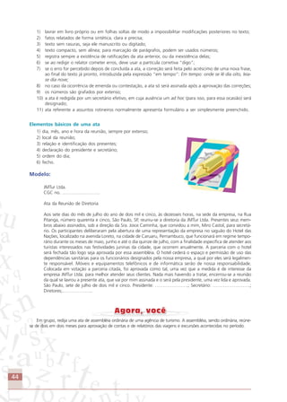 44
1) lavrar em livro próprio ou em folhas soltas de modo a impossibilitar modificações posteriores no texto;
2) fatos relatados de forma sintética, clara e precisa;
3) texto sem rasuras, seja ele manuscrito ou digitado;
4) texto compacto, sem alínea; para marcação de parágrafos, podem ser usados números;
5) registra sempre a existência de ratificações da ata anterior, ou da inexistência delas;
6) se ao redigir o relator cometer erros, deve usar a partícula corretiva “digo”;
7) se o erro for percebido depois de concluída a ata, a correção será feita pelo acréscimo de uma nova frase,
ao final do texto já pronto, introduzida pela expressão “em tempo”: Em tempo: onde se lê dia oito, leia-
se dia nove;
8) no caso da ocorrência de emenda ou contestação, a ata só será assinada após a aprovação das correções;
9) os números são grafados por extenso;
10) a ata é redigida por um secretário efetivo, em cuja ausência um ad hoc (para isso, para essa ocasião) será
designado;
11) ata referente a assuntos rotineiros normalmente apresenta formulário a ser simplesmente preenchido.
Elementos básicos de uma ata
1) dia, mês, ano e hora da reunião, sempre por extenso;
2) local da reunião;
3) relação e identificação dos presentes;
4) declaração do presidente e secretário;
5) ordem do dia;
6) fecho.
Modelo:
JMTur Ltda.
CGC no. …………………….
Ata da Reunião de Diretoria
Aos sete dias do mês de julho do ano de dois mil e cinco, às dezesseis horas, na sede da empresa, na Rua
Pitanga, número quarenta e cinco, São Paulo, SP, reuniu-se a diretoria da JMTur Ltda. Presentes seus mem-
bros abaixo assinados, sob a direção da Sra. Joice Caminha, que convidou a mim, Miro Castol, para secretá-
rio. Os participantes deliberaram pela abertura de uma representação da empresa no saguão do Hotel das
Nações, localizado na avenida Loreto, na cidade de Caruaru, Pernambuco, que funcionará em regime tempo-
rário durante os meses de maio, junho e até o dia quinze de julho, com a finalidade específica de atender aos
turistas interessados nas festividades juninas da cidade, que ocorrem anualmente. A parceria com o hotel
será fechada tão logo seja aprovada por essa assembléia. O hotel cederá o espaço e permissão de uso das
dependências sanitárias para os funcionários designados pela nossa empresa, a qual por eles será legalmen-
te responsável. Móveis e equipamentos telefônicos e de informática serão de nossa responsabilidade.
Colocada em votação a parceria citada, foi aprovada como tal, uma vez que a medida é de interesse da
empresa JMTur Ltda. para melhor atender seus clientes. Nada mais havendo a tratar, encerrou-se a reunião
da qual se lavrou a presente ata, que vai por mim assinada e o será pela presidente, uma vez lida e aprovada.
São Paulo, sete de julho de dois mil e cinco. Presidente: ………………….; Secretário: …………………….;
Diretores;………………..
Em grupo, redija uma ata de assembléia ordinária de uma agência de turismo. A assembléia, sendo ordinária, reúne-
se de dois em dois meses para aprovação de contas e de relatórios das viagens e excursões acontecidas no período.
Comunicação Aluno.p65 27/3/2007, 10:4144
 