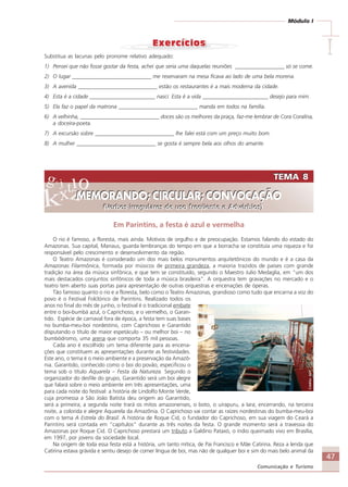 47
Comunicação e Turismo
Módulo I
IIIIISubstitua as lacunas pelo pronome relativo adequado:
1) Pensei que não fosse gostar da festa, achei que seria uma daquelas reuniões __________________ só se come.
2) O lugar _____________________________ me reservaram na mesa ficava ao lado de uma bela morena.
3) A avenida _____________________________ estão os restaurantes é a mais moderna da cidade.
4) Esta é a cidade ________________________ nasci. Esta é a vida ________________________ desejo para mim.
5) Ela faz o papel da matrona _____________________________ manda em todos na família.
6) A velhinha, _____________________________ doces são os melhores da praça, faz-me lembrar de Cora Coralina,
a doceira-poeta.
7) A excursão sobre _____________________________ lhe falei está com um preço muito bom.
8) A mulher _____________________________ se gosta é sempre bela aos olhos do amante.
TEMA 8
MEMORANDO; CIRCULAR; CONVOCAÇÃO
(Verbos irregulares de uso freqüente e Advérbios)
TEMA 8
MEMORANDO; CIRCULAR; CONVOCAÇÃO
(Verbos irregulares de uso freqüente e Advérbios)
Em Parintins, a festa é azul e vermelha
O rio é famoso, a floresta, mais ainda. Motivos de orgulho e de preocupação. Estamos falando do estado do
Amazonas. Sua capital, Manaus, guarda lembranças do tempo em que a borracha se constituía uma riqueza e foi
responsável pelo crescimento e desenvolvimento da região.
O Teatro Amazonas é considerado um dos mais belos monumentos arquitetônicos do mundo e é a casa da
Amazonas Filarmônica, formada por músicos de primeira grandeza, a maioria trazidos de países com grande
tradição na área da música sinfônica, e que tem se constituído, segundo o Maestro Julio Medaglia, em “um dos
mais destacados conjuntos sinfônicos de toda a música brasileira”. A orquestra tem gravações no mercado e o
teatro tem aberto suas portas para apresentação de outras orquestras e encenações de óperas.
Tão famoso quanto o rio e a floresta, belo como o Teatro Amazonas, grandioso como tudo que encarna a voz do
povo é o Festival Folclórico de Parintins. Realizado todos os
anos no final do mês de junho, o festival é o tradicional embate
entre o boi-bumbá azul, o Caprichoso, e o vermelho, o Garan-
tido. Espécie de carnaval fora de época, a festa tem suas bases
no bumba-meu-boi nordestino, com Caprichoso e Garantido
disputando o título de maior espetáculo – ou melhor boi – no
bumbódromo, uma arena que comporta 35 mil pessoas.
Cada ano é escolhido um tema diferente para as encena-
ções que constituem as apresentações durante as festividades.
Este ano, o tema é o meio ambiente e a preservação da Amazô-
nia. Garantido, conhecido como o boi do povão, especificou o
tema sob o título Aquarela – Festa da Natureza. Segundo o
organizador do desfile do grupo, Garantido será um boi alegre
que falará sobre o meio ambiente em três apresentações, uma
para cada noite do festival: a história de Lindolfo Monte Verde,
cuja promessa a São João Batista deu origem ao Garantido,
será a primeira; a segunda noite trará os mitos amazonenses, o boto, o uirapuru, a Iara; encerrando, na terceira
noite, a colorida e alegre Aquarela da Amazônia. O Caprichoso vai contar as raízes nordestinas do bumba-meu-boi
com o tema A Estrela do Brasil. A história de Roque Cid, o fundador do Caprichoso, em sua viagem do Ceará a
Parintins será contada em “capítulos” durante as três noites da festa. O grande momento será a travessia do
Amazonas por Roque Cid. O Caprichoso prestará um tributo a Galdino Pataxó, o índio queimado vivo em Brasília,
em 1997, por jovens da sociedade local.
Na origem de toda essa festa está a história, um tanto mítica, de Pai Francisco e Mãe Catirina. Reza a lenda que
Catirina estava grávida e sentiu desejo de comer língua de boi, mas não de qualquer boi e sim do mais belo animal da
Crédito:AVT
Comunicação Aluno.p65 27/3/2007, 10:4147
 