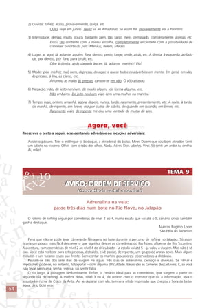 54
2) Dúvida: talvez, acaso, provavelmente, quiçá, etc
Quiçá viaje em junho. Talvez vá ao Amazonas. Se assim for, provavelmente irei a Parintins.
3) Intensidade: demais, muito, pouco, bastante, bem, tão, tanto, meio, demasiado, completamente, apenas, etc.
Estou tão contente com a minha escolha, completamente encantado com a possibilidade de
conhecer o norte do país: Manaus, Belém, Marajó.
4) Lugar: aí, aqui, lá, adiante, aquém, fora, dentro, perto, longe, onde, atrás, etc. À direita, à esquerda, ao lado
de, por dentro, por fora, para onde, etc.
Olhe à direita, atrás daquela árvore, lá, adiante, menino! Viu?
5) Modo: pior, melhor, mal, bem, depressa, devagar, e quase todos os advérbios em mente. Em geral, em vão,
às pressas, à toa, às claras, etc.
Arrumou as malas às pressas, cansou-se em vão. O vôo atrasou.
6) Negação: não, de jeito nenhum, de modo algum, de forma alguma, etc.
Não embarco. De jeito nenhum viajo com uma mulher no manche.
7) Tempo: hoje, ontem, amanhã, agora, depois, nunca, tarde, raramente, presentemente, etc. À noite, à tarde,
de manhã, de repente, em breve, vez por outra, de súbito, de quando em quando, em breve, etc.
Raramente viajo, de repente me deu uma vontade de mudar de ares.
Reescreva o texto a seguir, acrescentando advérbios ou locuções adverbiais:
Avistei o pássaro. Tirei o estilingue (o bodoque, a atiradeira) do bolso. Mirei. Dizem que sou bom atirador. Senti
um tabefe no traseiro. Olhei com o rabo dos olhos. Nada. Atirei. Dois tabefes. Virei. Só senti um ardor na orelha.
Ai, mãe!
TEMA 9
AVISO; ORDEM DE SERVIÇO
(Concordância verbal e nominal)
TEMA 9
AVISO; ORDEM DE SERVIÇO
(Concordância verbal e nominal)
Adrenalina na veia:
passe três dias num bote no Rio Novo, no Jalapão
O roteiro de rafting segue por corredeiras de nível 2 ao 4, numa escala que vai até o 5; cenário único também
ganha destaque.
Marcos Rogério Lopes
São Félix do Tocantins
Pena que não se pode levar câmera de filmagens no bote durante o percurso de rafting no Jalapão. Só assim
ficaria um pouco mais fácil descrever o que significa descer as corredeiras do Rio Novo, afluente do Rio Tocantins.
A aventura, com corredeiras de nível 2 ao nível 4 de dificuldade – a escala vai até 5 – já valeu a viagem. Mas não é só
isso. Você está no bote para oito pessoas, distraído, e vê passar, de repente, um grupo de araras azuis. Mais alguns
minutos e um tucano cruza sua frente. Sem contar os martins-pescadores, observadores a distância.
Passam-se três dos sete dias de viagem na água. Três dias de adrenalina, cansaço e diversão. Se filmar é
impossível, pode-se, no entanto, fotografar – com alguma dificuldade. Ideais são as câmeras descartáveis. E, se você
não levar nenhuma, tenha certeza, vai sentir falta.
O rio largo, a paisagem deslumbrante. Enfim, o cenário ideal para as corredeiras, que surgem a partir do
segundo dia de rafting. A melhor delas, nível 3 ou 4, de acordo com o instrutor que dá a informação, leva o
assustador nome de Coice da Anta. Ao se deparar com ela, tem-se a nítida impressão que chegou a hora de beber
água, de o bote virar.
Comunicação Aluno.p65 27/3/2007, 10:4154
 