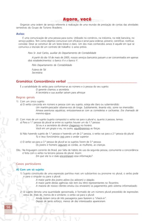 56
Organize uma ordem de serviço referente à realização de uma reunião de prestação de contas das atividades
semestrais do Grupo de Turismo Brasileiro.
Aviso:
É uma comunicação de uma pessoa para outra. Utilizado no comércio, na indústria, na rede bancária, no
serviço público. Tem como objetivo comunicar com eficácia e serve para ordenar, prevenir, cientificar, notificar,
convidar. Deve se constituir de um texto breve e claro. Um dos mais conhecidos avisos é aquele em que se
comunica a rescisão de um contrato de trabalho: o aviso prévio.
Para Sr. José Carlos, auxiliar do Departamento de Contabilidade
A partir do dia 10 de maio de 2005, nossos serviços bancários passam a ser concentrados em apenas
dois estabelecimentos: o banco X e o banco Y.
Pelo Departamento de Contabilidade
Fulana de Tal
Secretária
Gramática: Concordância verbal __________________________________________
É a variabilidade do verbo para conformar-se ao número e à pessoa do seu sujeito:
O gerente chamou a secretária.
A secretária e sua auxiliar saíram para almoçar.
Regras gerais
1) Com um único sujeito:
a) O verbo concorda em número e pessoa com seu sujeito, esteja ele claro ou subentendido:
Um martim-pescador observa-nos de longe. Subitamente, levanta vôo, some na imensidão.
Amava aventuras aquáticas, entusiasmava-se com as corredeiras e cachoeiras. Era chamado de
menino-água.
2) Com mais de um sujeito (sujeito composto) o verbo vai para o plural e, quanto à pessoa, temos:
a) Para a 1.ª pessoa do plural se entre os sujeitos houver um da 1.ª pessoa:
Só eu e a secretária do diretor chegamos no horário.
Você em um grupo e eu, no outro, equilibraremos as forças.
b) Não havendo sujeito de 1.ª pessoa e havendo um de 2.ª pessoa, o verbo vai para a 2.ª pessoa do plural:
Tu e teus funcionários ireis para o andar superior.
c) O verbo vai para a 3.ª pessoa de plural se os sujeitos forem de 3.ª pessoa:
Os jovens e homens seguram as cordas, as mulheres, as crianças.
Obs.: Na linguagem corrente do Brasil, por falta de hábito do uso da segunda pessoa, comumente a concordância
é feita com o verbo na terceira pessoa do plural. Assim:
Em que site tu e João encontraram essa informação?
Casos particulares
A) Com um só sujeito
1) Sujeito constituído de uma expressão partitiva mais um substantivo ou pronome no plural, o verbo pode
ir para o singular ou para o plural:
A maior parte dos jovens adora (ou adoram) o Jalapão.
A maior parte destas agências não tem (ou têm) representantes no Tocantins.
A maioria de nossos clientes enviou (ou enviaram) os pagamentos pelo sistema informatizado.
2) O sujeito denota uma quantidade aproximada, é formado de um número plural precedido de expressões
cerca de, mais de, menos de e similares: o verbo vai para o plural:
Ainda restam cerca de três passageiros para fazerem o “check-in”.
Depois de tanto esforço, menos de dez interessados apareceram.
Comunicação Aluno.p65 27/3/2007, 10:4156
 