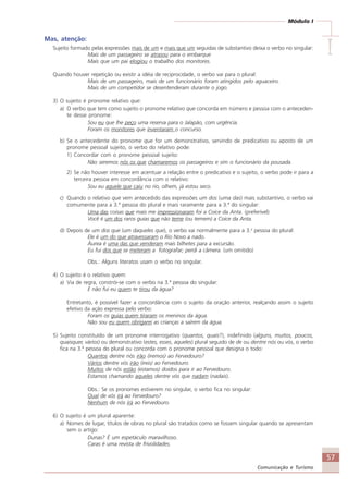 57
Comunicação e Turismo
Módulo I
IIIII
Mas, atenção:
Sujeito formado pelas expressões mais de um e mais que um seguidas de substantivo deixa o verbo no singular:
Mais de um passageiro se atrasou para o embarque
Mais que um pai elogiou o trabalho dos monitores.
Quando houver repetição ou existir a idéia de reciprocidade, o verbo vai para o plural:
Mais de um passageiro, mais de um funcionário foram atingidos pelo aguaceiro.
Mais de um competidor se desentenderam durante o jogo.
3) O sujeito é pronome relativo que:
a) O verbo que tem como sujeito o pronome relativo que concorda em número e pessoa com o anteceden-
te desse pronome:
Sou eu que lhe peço uma reserva para o Jalapão, com urgência.
Foram os monitores que inventaram o concurso.
b) Se o antecedente do pronome que for um demonstrativo, servindo de predicativo ou aposto de um
pronome pessoal sujeito, o verbo do relativo pode:
1) Concordar com o pronome pessoal sujeito:
Não seremos nós os que chamaremos os passageiros e sim o funcionário da pousada.
2) Se não houver interesse em acentuar a relação entre o predicativo e o sujeito, o verbo pode ir para a
terceira pessoa em concordância com o relativo:
Sou eu aquele que caiu no rio, olhem, já estou seco.
c) Quando o relativo que vem antecedido das expressões um dos (uma das) mais substantivo, o verbo vai
comumente para a 3.ª pessoa do plural e mais raramente para a 3.ª do singular:
Uma das coisas que mais me impressionaram foi a Coice da Anta. (preferível)
Você é um dos raros guias que não teme (ou temem) a Coice da Anta.
d) Depois de um dos que (um daqueles que), o verbo vai normalmente para a 3.a
pessoa do plural:
Ele é um do que atravessaram o Rio Novo a nado.
Áurea é uma das que venderam mais bilhetes para a excursão.
Eu fui dos que se meteram a fotografar; perdi a câmera. (um omitido)
Obs.: Alguns literatos usam o verbo no singular.
4) O sujeito é o relativo quem:
a) Via de regra, constrói-se com o verbo na 3.ª pessoa do singular:
E não fui eu quem te tirou da água?
Entretanto, é possível fazer a concordância com o sujeito da oração anterior, realçando assim o sujeito
efetivo da ação expressa pelo verbo:
Foram os guias quem tiraram os meninos da água.
Não sou eu quem obrigarei as crianças a saírem da água.
5) Sujeito constituído de um pronome interrogativo (quantos, quais?), indefinido (alguns, muitos, poucos,
quaisquer, vários) ou demonstrativo (estes, esses, aqueles) plural seguido de de ou dentre nós ou vós, o verbo
fica na 3.ª pessoa do plural ou concorda com o pronome pessoal que designa o todo:
Quantos dentre nós irão (iremos) ao Fervedouro?
Vários dentre vós irão (ireis) ao Fervedouro.
Muitos de nós estão (estamos) doidos para ir ao Fervedouro.
Estamos chamando aqueles dentre vós que nadam (nadais).
Obs.: Se os pronomes estiverem no singular, o verbo fica no singular:
Qual de vós irá ao Fervedouro?
Nenhum de nós irá ao Fervedouro.
6) O sujeito é um plural aparente:
a) Nomes de lugar, títulos de obras no plural são tratados como se fossem singular quando se apresentam
sem o artigo:
Dunas? É um espetáculo maravilhoso.
Caras é uma revista de frivolidades.
Comunicação Aluno.p65 27/3/2007, 10:4157
 